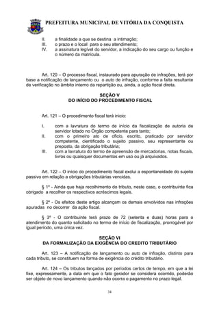 PREFEITURA MUNICIPAL DE VITÓRIA DA CONQUISTA
34
II. a finalidade a que se destina a intimação;
III. o prazo e o local para o seu atendimento;
IV. a assinatura legível do servidor, a indicação do seu cargo ou função e
o número da matrícula.
Art. 120 – O processo fiscal, instaurado para apuração de infrações, terá por
base a notificação de lançamento ou o auto de infração, conforme a falta resultante
de verificação no âmbito interno da repartição ou, ainda, a ação fiscal direta.
SEÇÃO V
DO INÍCIO DO PROCEDIMENTO FISCAL
Art. 121 – O procedimento fiscal terá inicio:
I. com a lavratura do termo de início da fiscalização de autoria de
servidor lotado no Órgão competente para tanto;
II. com o primeiro ato de oficio, escrito, praticado por servidor
competente, cientificado o sujeito passivo, seu representante ou
preposto, da obrigação tributária;
III. com a lavratura do termo de apreensão de mercadorias, notas fiscais,
livros ou quaisquer documentos em uso ou já arquivados.
Art. 122 – O início do procedimento fiscal exclui a espontaneidade do sujeito
passivo em relação a obrigações tributárias vencidas.
§ 1º - Ainda que haja recolhimento do tributo, neste caso, o contribuinte fica
obrigado a recolher os respectivos acréscimos legais.
§ 2º - Os efeitos deste artigo alcançam os demais envolvidos nas infrações
apuradas no decorrer da ação fiscal.
§ 3º - O contribuinte terá prazo de 72 (setenta e duas) horas para o
atendimento do quanto solicitado no termo de início de fiscalização, prorrogável por
igual período, uma única vez.
SEÇÃO VI
DA FORMALIZAÇÃO DA EXIGÊNCIA DO CREDITO TRIBUTÁRIO
Art. 123 – A notificação de lançamento ou auto de infração, distinto para
cada tributo, se constituem na forma de exigência do crédito tributário.
Art. 124 – Os tributos lançados por períodos certos de tempo, em que a lei
fixe, expressamente, a data em que o fato gerador se considera ocorrido, poderão
ser objeto de novo lançamento quando não ocorra o pagamento no prazo legal.
 