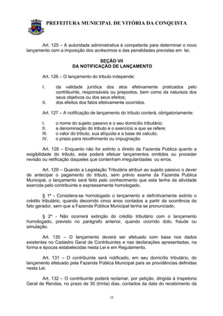PREFEITURA MUNICIPAL DE VITÓRIA DA CONQUISTA
35
Art. 125 – A autoridade administrativa é competente para determinar o novo
lançamento com a imposição dos acréscimos e das penalidades previstas em lei.
SEÇÃO VII
DA NOTIFICAÇÃO DE LANÇAMENTO
Art. 126 – O lançamento do tributo independe:
I. da validade jurídica dos atos efetivamente praticados pelo
contribuinte, responsáveis ou prepostos, bem como da natureza dos
seus objetivos ou dos seus efeitos;
II. dos efeitos dos fatos efetivamente ocorridos.
Art. 127 – A notificação de lançamento do tributo conterá, obrigatoriamente:
I. o nome do sujeito passivo e o seu domicílio tributário;
II. a denominação do tributo e o exercício a que se refere;
III. o valor do tributo, sua alíquota e a base de calculo;
IV. o prazo para recolhimento ou impugnação.
Art. 128 – Enquanto não for extinto o direito da Fazenda Publica quanto a
exigibilidade do tributo, esta poderá efetuar lançamentos omitidos ou proceder
revisão ou retificação daqueles que contenham irregularidades ou erros.
Art. 129 – Quando a Legislação Tributária atribuir ao sujeito passivo o dever
de antecipar o pagamento do tributo, sem prévio exame da Fazenda Publica
Municipal, o lançamento será feito pelo conhecimento que esta tenha da atividade
exercida pelo contribuinte e expressamente homologado.
§ 1º - Considera-se homologado o lançamento e definitivamente extinto o
crédito tributário, quando decorrido cinco anos contados a partir da ocorrência do
fato gerador, sem que a Fazenda Pública Municipal tenha se pronunciado.
§ 2º - Não ocorrerá extinção do crédito tributário com o lançamento
homologado, previsto no parágrafo anterior, quando ocorrido dolo, fraude ou
simulação.
Art. 130 – O lançamento deverá ser efetuado com base nos dados
existentes no Cadastro Geral de Contribuintes e nas declarações apresentadas, na
forma e épocas estabelecidas nesta Lei e em Regulamento.
Art. 131 – O contribuinte será notificado, em seu domicílio tributário, do
lançamento efetuado pela Fazenda Pública Municipal para as providências definidas
nesta Lei.
Art. 132 – O contribuinte poderá reclamar, por petição, dirigida à Inspetoria
Geral de Rendas, no prazo de 30 (trinta) dias, contados da data do recebimento da
 