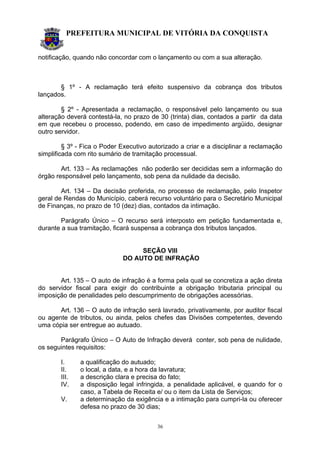 PREFEITURA MUNICIPAL DE VITÓRIA DA CONQUISTA
36
notificação, quando não concordar com o lançamento ou com a sua alteração.
§ 1º - A reclamação terá efeito suspensivo da cobrança dos tributos
lançados.
§ 2º - Apresentada a reclamação, o responsável pelo lançamento ou sua
alteração deverá contestá-la, no prazo de 30 (trinta) dias, contados a partir da data
em que recebeu o processo, podendo, em caso de impedimento argüido, designar
outro servidor.
§ 3º - Fica o Poder Executivo autorizado a criar e a disciplinar a reclamação
simplificada com rito sumário de tramitação processual.
Art. 133 – As reclamações não poderão ser decididas sem a informação do
órgão responsável pelo lançamento, sob pena da nulidade da decisão.
Art. 134 – Da decisão proferida, no processo de reclamação, pelo Inspetor
geral de Rendas do Município, caberá recurso voluntário para o Secretário Municipal
de Finanças, no prazo de 10 (dez) dias, contados da intimação.
Parágrafo Único – O recurso será interposto em petição fundamentada e,
durante a sua tramitação, ficará suspensa a cobrança dos tributos lançados.
SEÇÃO VIII
DO AUTO DE INFRAÇÃO
Art. 135 – O auto de infração é a forma pela qual se concretiza a ação direta
do servidor fiscal para exigir do contribuinte a obrigação tributaria principal ou
imposição de penalidades pelo descumprimento de obrigações acessórias.
Art. 136 – O auto de infração será lavrado, privativamente, por auditor fiscal
ou agente de tributos, ou ainda, pelos chefes das Divisões competentes, devendo
uma cópia ser entregue ao autuado.
Parágrafo Único – O Auto de Infração deverá conter, sob pena de nulidade,
os seguintes requisitos:
I. a qualificação do autuado;
II. o local, a data, e a hora da lavratura;
III. a descrição clara e precisa do fato;
IV. a disposição legal infringida, a penalidade aplicável, e quando for o
caso, a Tabela de Receita e/ ou o item da Lista de Serviços;
V. a determinação da exigência e a intimação para cumpri-la ou oferecer
defesa no prazo de 30 dias;
 