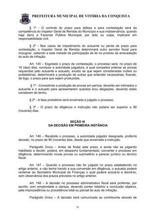 PREFEITURA MUNICIPAL DE VITÓRIA DA CONQUISTA
38
§ 1º - O controle do prazo para defesa e para contestação será da
competência do Inspetor Geral de Rendas do Município e sua inobservância, quando
haja dano a Fazenda Publica Municipal, por dolo ou culpa, implicará em
responsabilidade civil.
§ 2º - Nos casos de impedimento do autuante ou perda de prazo para
contestação, o Inspetor Geral de Rendas determinará outro servidor fiscal para
impugnar, cabendo a este metade da participação de lei no produto da arrecadação
do auto de infração.
Art. 145 – Esgotado o prazo da contestação, o processo será, no prazo de
10 (dez) dias, concluso a autoridade julgadora, à qual competirá ordenar as provas
requeridas pelo autuante e autuado, exceto as que sejam consideradas inúteis ou
protelatórias, determinará a produção de outras que entender necessárias, fixando,
de logo, o prazo para que sejam produzidas.
§ 1º - Consistindo a produção de provas em perícia, deverão ser intimados o
autuante e o autuado para apresentarem quesitos e/ou alegações, devendo estes
constarem do termo.
§ 2º - A fase probatória será encerrada e julgado o processo.
§ 3º - O prazo de diligência e instrução não poderá ser superior a 90
(noventa) dias.
SEÇÃO IX
DA DECISÃO EM PRIMEIRA INSTÂNCIA
Art. 146 – Recebido o processo, a autoridade julgador designada, proferirá
decisão, no prazo de 90 (noventa) dias, desde que encerrada a instrução.
Parágrafo Único – Antes de findar este prazo, e ainda não se julgando
habilitado a decidir, poderá, em despacho fundamentado, converter o processo em
diligência, determinando novas provas ou submetê-lo a parecer jurídico ou técnico
fiscal.
Art. 147 – Quando o processo não for julgado no prazo estabelecido no
artigo anterior, e não tenha havido a sua conversão em diligência, o autuado poderá
reclamar ao Secretário Municipal de Finanças o qual poderá avocá-lo e decidi-lo,
sem observância dos prazos previstos no artigo anterior.
Art. 148 – A decisão no processo administrativo fiscal será proferida, por
escrito, com simplicidade e clareza, devendo conter relatório e conclusão objetiva,
pela improcedência ou procedência total ou parcial do auto de infração.
Parágrafo Único – A decisão será comunicada ao contribuinte através de
 