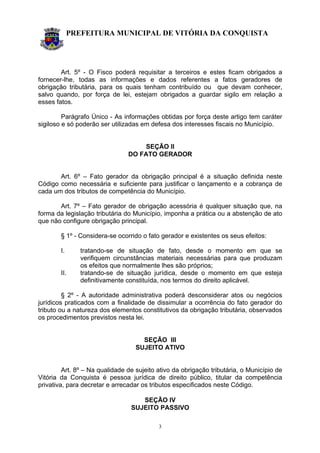 PREFEITURA MUNICIPAL DE VITÓRIA DA CONQUISTA
3
Art. 5º - O Fisco poderá requisitar a terceiros e estes ficam obrigados a
fornecer-lhe, todas as informações e dados referentes a fatos geradores de
obrigação tributária, para os quais tenham contribuído ou que devam conhecer,
salvo quando, por força de lei, estejam obrigados a guardar sigilo em relação a
esses fatos.
Parágrafo Único - As informações obtidas por força deste artigo tem caráter
sigiloso e só poderão ser utilizadas em defesa dos interesses fiscais no Município.
SEÇÃO II
DO FATO GERADOR
Art. 6º – Fato gerador da obrigação principal é a situação definida neste
Código como necessária e suficiente para justificar o lançamento e a cobrança de
cada um dos tributos de competência do Município.
Art. 7º – Fato gerador de obrigação acessória é qualquer situação que, na
forma da legislação tributária do Município, imponha a prática ou a abstenção de ato
que não configure obrigação principal.
§ 1º - Considera-se ocorrido o fato gerador e existentes os seus efeitos:
I. tratando-se de situação de fato, desde o momento em que se
verifiquem circunstâncias materiais necessárias para que produzam
os efeitos que normalmente lhes são próprios;
II. tratando-se de situação jurídica, desde o momento em que esteja
definitivamente constituída, nos termos do direito aplicável.
§ 2º - A autoridade administrativa poderá desconsiderar atos ou negócios
jurídicos praticados com a finalidade de dissimular a ocorrência do fato gerador do
tributo ou a natureza dos elementos constitutivos da obrigação tributária, observados
os procedimentos previstos nesta lei.
SEÇÃO III
SUJEITO ATIVO
Art. 8º – Na qualidade de sujeito ativo da obrigação tributária, o Município de
Vitória da Conquista é pessoa jurídica de direito público, titular da competência
privativa, para decretar e arrecadar os tributos especificados neste Código.
SEÇÃO IV
SUJEITO PASSIVO
 