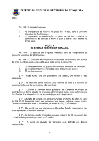 PREFEITURA MUNICIPAL DE VITÓRIA DA CONQUISTA
39
cópia.
Art. 149 – A decisão implicará:
I. na interposição de recurso, no prazo de 10 dias, para o Conselho
Municipal de Contribuintes;
II. no pagamento da condenação, no prazo de 30 dias, contados da
comunicação da decisão e findo o qual o débito será inscrito na
dívida ativa.
SEÇÃO X
DA DECISÃO EM SEGUNDA INSTÂNCIA
Art. 150 – A decisão em Segunda Instância será de competência do
Conselho Municipal de Contribuintes.
Art. 151 – O Conselho Municipal de Contribuintes será dividido em turmas
de cinco membros, cuja composição, para cada turma, é a seguinte:
I. 02 (dois) servidores do quadro da Secretária Municipal de Finanças;
II. 02 (dois) contribuintes, indicados pelas entidades de classe;
III. 01 (um) procurador.
§ 1º - Cada turma terá um presidente, um relator, um revisor e dois
julgadores.
§ 2º - As decisões serão tomadas pela maioria de voto e o quorum de
funcionamento será de, no mínimo, três membros.
§ 3º - Quando o servidor fiscal participar do Conselho Municipal de
Contribuintes e tenha atuado no processo administrativo fiscal, como autor do auto
de infração, ficará impedido de participar do julgamento do processo.
§ 4º - A função do conselheiro, será remunerada em forma de jeton, no valor
de R$ 60,00 (sessenta reais) por processo que julgar, inclusive como revisor.
Quando o conselheiro atuar como relator, terá mais R$ 30,00 (trinta reais).
§ 5º - Os servidores que integrarem o Conselho, ficarão dispensados das
suas repartições durante as sessões.
§ 6º - As decisões serão proferidas no prazo máximo de 60 (sessenta) dias
contados do ingresso do processo no Conselho.
§ 7º - A forma de atuação do Conselho será definida em decreto
regulamentar.
 