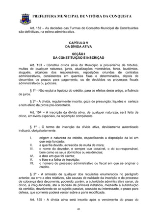 PREFEITURA MUNICIPAL DE VITÓRIA DA CONQUISTA
40
Art. 152 – As decisões das Turmas do Conselho Municipal de Contribuintes
são definitivas, na esfera administrativa.
CAPÍTULO V
DA DÍVIDA ATIVA
SEÇÃO I
DA CONSTITUIÇÃO E INSCRIÇÃO
Art. 153 - Constitui dívida ativa do Município a proveniente de tributos,
multas de qualquer natureza, juros, atualizações monetárias, foros, laudêmios,
aluguéis, alcances dos responsáveis, reposições oriundas de contratos
administrativos, consistentes em quantias fixas e determinadas, depois de
decorridos os prazos para pagamento, ou de decididos os processos fiscais
administrativos ou judiciais.
§ 1º - Não exclui a liquidez do crédito, para os efeitos deste artigo, a fluência
de juros.
§ 2º - A dívida, regularmente inscrita, goza de presunção, liquidez e certeza
e tem efeito de prova pré-constituída.
Art. 154 – A inscrição da dívida ativa, de qualquer natureza, será feita de
ofício, em livros especiais, na repartição competente.
§ 1º - O termo de inscrição da dívida ativa, devidamente autenticado
indicará, obrigatoriamente:
I. origem e natureza do crédito, especificando a disposição da lei em
que seja fundada;
II. a quantia devida, acrescida de multa de mora;
III. o nome do devedor, e sempre que possível, o do co-responsável,
bem como os seus domicílios ou residências;
IV. a data em que foi escrita;
V. o livro e a folha de inscrição;
VI. o número do processo administrativo ou fiscal em que se originar o
crédito.
§ 2º - A omissão de qualquer dos requisitos enumerados no parágrafo
anterior, ou erro a eles relativos, são causas de nulidade da inscrição e do processo
de cobrança dela decorrente, podendo, porém, a autoridade administrativa sanar, de
ofício, a irregularidade, até a decisão de primeira instância, mediante a substituição
da certidão, devolvendo-se ao sujeito passivo, acusado ou interessado, o prazo para
defesa, que somente poderá versar sobre a parte modificada.
Art. 155 - A dívida ativa será inscrita após o vencimento do prazo do
 