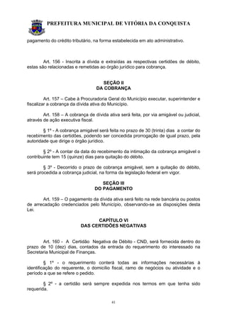 PREFEITURA MUNICIPAL DE VITÓRIA DA CONQUISTA
41
pagamento do crédito tributário, na forma estabelecida em ato administrativo.
Art. 156 - Inscrita a dívida e extraídas as respectivas certidões de débito,
estas são relacionadas e remetidas ao órgão jurídico para cobrança.
SEÇÃO II
DA COBRANÇA
Art. 157 – Cabe à Procuradoria Geral do Município executar, superintender e
fiscalizar a cobrança da dívida ativa do Município.
Art. 158 – A cobrança de dívida ativa será feita, por via amigável ou judicial,
através de ação executiva fiscal.
§ 1º - A cobrança amigável será feita no prazo de 30 (trinta) dias a contar do
recebimento das certidões, podendo ser concedida prorrogação de igual prazo, pela
autoridade que dirige o órgão jurídico.
§ 2º - A contar da data do recebimento da intimação da cobrança amigável o
contribuinte tem 15 (quinze) dias para quitação do débito.
§ 3º - Decorrido o prazo de cobrança amigável, sem a quitação do débito,
será procedida a cobrança judicial, na forma da legislação federal em vigor.
SEÇÃO III
DO PAGAMENTO
Art. 159 – O pagamento da dívida ativa será feito na rede bancária ou postos
de arrecadação credenciados pelo Município, observando-se as disposições desta
Lei.
CAPÍTULO VI
DAS CERTIDÕES NEGATIVAS
Art. 160 - A Certidão Negativa de Débito - CND, será fornecida dentro do
prazo de 10 (dez) dias, contados da entrada do requerimento do interessado na
Secretaria Municipal de Finanças.
§ 1º - o requerimento conterá todas as informações necessárias à
identificação do requerente, o domicílio fiscal, ramo de negócios ou atividade e o
período a que se refere o pedido.
§ 2º - a certidão será sempre expedida nos termos em que tenha sido
requerida.
 
