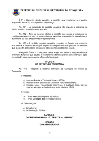 PREFEITURA MUNICIPAL DE VITÓRIA DA CONQUISTA
42
§ 3º - Havendo débito vencido, a certidão será indeferida e o pedido
arquivado, dentro do prazo previsto neste artigo.
Art. 161 – A expedição de certidão negativa não impede a cobrança do
débito anterior, posteriormente apurado.
Art. 162 - Tem os mesmos efeitos a certidão que conste a existência de
créditos não vencidos, em curso de cobrança executiva em que tenha sido efetivada
a penhora, ou cuja exigibilidade esteja suspensa.
Art. 163 – A certidão negativa expedida com dolo ou fraude, que contenha
erro contra a Fazenda Municipal, implica na responsabilidade pessoal do servidor
que a expedir, pelo crédito tributário e pelos demais acréscimos legais.
Parágrafo Único – O disposto neste artigo não exclui a responsabilidade
criminal e funcional que couber e é extensivo a tantos quantos concorram por ação
ou omissão, para o erro contra a Fazenda Municipal.
TÍTULO III
DA ESTRUTURA TRIBUTÁRIA
Art. 164 – Integram o Sistema Tributário do Município de Vitória da
Conquista:
I. Impostos:
a) Imposto Predial e Territorial Urbano (IPTU);
b) Imposto Sobre Serviços de Qualquer Natureza (ISSQN);
c) Imposto sobre Transmissão Inter-Vivos, a qualquer título, por ato
oneroso, de bens imóveis diretos a ele relativos (ITVI);
II. Taxas:
a) Pelo exercício do poder de polícia;
b) Pela utilização dos serviços públicos.
III. Contribuições:
a) de Melhoria;
b) de Iluminação Pública.
CAPÍTULO I
DO IMPOSTO PREDIAL E TERRITORIAL URBANO
SEÇÃO I
DO FATO GERADOR
 