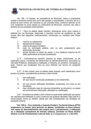 PREFEITURA MUNICIPAL DE VITÓRIA DA CONQUISTA
43
Art. 165 - O imposto, de competência do Município, sobre a propriedade
predial e territorial urbana tem como fato gerador a propriedade, o domínio útil ou a
posse de bem imóvel, por natureza ou por acessão física, conforme definido na lei
civil, localizado na zona urbana ou urbanizável do Município, inclusive nas vilas e
distritos da sua jurisdição administrativa.
§ 1º - Para os efeitos deste imposto, entende-se como zona urbana a
definida em Lei Municipal, observado o requisito mínimo da existência de pelo
menos dois dos seguintes melhoramentos, construídos ou mantidos pelo Poder
Público:
I. meio fio ou calçamento;
II. abastecimento d’água;
III. sistema de esgoto sanitário;
IV. rede de iluminação pública, com ou sem posteamento para
distribuição domiciliar;
V. escola primária ou posto de saúde, a uma distância máxima de 03
(três) quilômetros do imóvel considerado.
§ 2º - Consideram-se também urbanas as áreas urbanizáveis, ou de
expansão urbana, constantes de loteamentos ou desmembramentos, aprovados ou
não pela Prefeitura, destinados à habitação, à indústria, ao comércio, recreação ou
lazer, mesmo que localizados fora da zona definida nos termos do parágrafo
anterior.
§ 3º - O bem imóvel, para os efeitos deste imposto, será classificado como
terreno ou prédio, considerando-se terreno o bem imóvel:
I. sem edificação;
II. em que houver construção paralisada ou em andamento;
III. em que houver edificação interditada, condenada, em ruína ou em
demolição;
IV. cuja construção seja de natureza temporária ou provisória, ou possa
ser removida sem destruição, alteração ou modificação.
§ 4º - Considera-se prédio o bem imóvel no qual exista edificação que possa
ser utilizada para habitação ou para o exercício de qualquer atividade, seja qual for a
denominação, forma ou destino, desde que não compreendida nas situações do
parágrafo anterior.
“Art. 165-A – Fica instituído o Imposto Predial e Territorial Urbano (IPTU)
progressivo no tempo, para terrenos ou glebas, localizadas na Zona Urbana,
nos casos de descumprimento dos prazos para o parcelamento, a edificação
ou a utilização compulsória de imóveis urbanos, previstos no Plano Diretor
Urbano e Lei de Parcelamento e Uso do Solo. (Lei Complementar nº 1.306/2005)
 