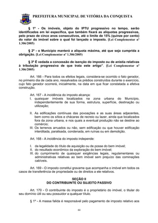 PREFEITURA MUNICIPAL DE VITÓRIA DA CONQUISTA
44
§ 1º - Os imóveis, objeto do IPTU progressivo no tempo, serão
identificados em lei específica, que também fixará as alíquotas progressivas,
pelo prazo de cinco anos consecutivos, até o limite de 15% (quinze por cento)
do valor do imóvel sobre o qual foi lançado o imposto. (Lei Complementar nº
1.306/2005)
§ 2º - o Município manterá a alíquota máxima, até que seja cumprida a
obrigação. (Lei Complementar nº 1.306/2005)
§ 3º É vedada a concessão de isenção do imposto ou de anistia relativas
à tributação progressiva de que trata este artigo”. (Lei Complementar nº
1.306/2005)
Art. 166 - Para todos os efeitos legais, considera-se ocorrido o fato gerador,
no primeiro dia de cada ano, ressalvados os prédios construídos durante o exercício,
cujo fato gerador ocorrerá, inicialmente, na data em que ficar constatada a efetiva
construção.
Art. 167 - A incidência do imposto alcança:
I. quaisquer imóveis localizados na zona urbana do Município,
independentemente de sua forma, estrutura, superfície, destinação ou
utilização;
II. As edificações contínuas das povoações e as suas áreas adjacentes,
bem como os sítios e chácaras de recreio ou lazer, ainda que localizados
fora da zona urbana, e nos quais a eventual produção não se destine ao
comércio;
III. Os terrenos arruados ou não, sem edificação ou que houver edificação
interditada, paralisada, condenada, em ruínas ou em demolição.
Art. 168 - A incidência do imposto independe:
I. da legalidade do título de aquisição ou de posse do bem imóvel;
II. do resultado econômico da exploração do bem imóvel;
III. do cumprimento de quaisquer exigências legais, regulamentares ou
administrativas relativas ao bem imóvel sem prejuízo das cominações
cabíveis.
Art. 169 - O imposto constitui gravame que acompanha o imóvel em todos os
casos de transferência de propriedade ou de direitos a ele relativos.
SEÇÃO II
DO CONTRIBUINTE OU SUJEITO PASSIVO
Art. 170 - O contribuinte do imposto é o proprietário do imóvel, o titular do
seu domínio útil ou seu possuidor a qualquer título.
§ 1º - A massa falida é responsável pelo pagamento de imposto relativo aos
 