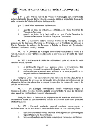 PREFEITURA MUNICIPAL DE VITÓRIA DA CONQUISTA
46
§ 4º - O valor final da Tabela de Preços de Construção será determinado
pela multiplicação da área do imóvel pela pontuação obtida, e o resultado desta, pelo
valor constante da Tabela de Preços de Construção.
§ 5º - O valor venal do imóvel é determinado:
I. quando se tratar de imóvel não edificado, pela Planta Genérica de
Valores de Terrenos;
II. quando se tratar de imóveis edificados, pela Planta Genérica de
Valores de Terrenos e Tabela de Preços de Construção.
Art. 174 - O Executivo poderá constituir Comissão de Avaliação, sob a
presidência do Secretário Municipal de Finanças, com a finalidade de elaborar a
Planta Genérica de Valores de Terrenos e Tabela de Preços de Construção,
observado o disposto no artigo anterior.
Art. 175 - A Comissão de Avaliação apresentará ou atualizará a Planta e a
Tabela, ficando a sua vigência condicionada à aprovação por Decreto do Poder
Executivo.
Art. 176 - Aplicar-se-á o critério de arbitramento para apuração do valor
venal do imóvel, quando:
I. o contribuinte impedir, por qualquer meio, o levantamento dos
elementos necessários à apuração do valor venal do imóvel;
II. os imóveis que se encontrarem fechados e os seus proprietários ou
responsáveis não forem encontrados.
Parágrafo Único – Nos casos referidos nos incisos I e II deste artigo, far-se-á
o cálculo das áreas do terreno e da construção por estimativa, considerando-se os
elementos de imóveis adjacentes, enquadrando-se o tipo de construção como o de
prédios semelhantes.
Art. 177 - Da avaliação administrativa caberá reclamação dirigida à
Inspetoria Geral de Rendas, mediante petição fundamentada, no prazo de 30 (trinta)
dias, a partir da notificação do respectivo lançamento.
Parágrafo Único – Somente por impugnação da avaliação administrativa,
devidamente aceita, ou por arbitramento judicial, a fixação de outro valor produzirá
efeitos tributários.
Art. 178 - Faz-se-à avaliação especial mediante requerimento, e
exclusivamente para a apuração do valor venal dos terrenos, nos casos seguintes:
I. lotes desvalorizados devido a formas extravagantes ou conformações
topográficas muito desfavoráveis;
II. terrenos alagadiços, pantanosos ou sujeitos a inundações periódicas;
 