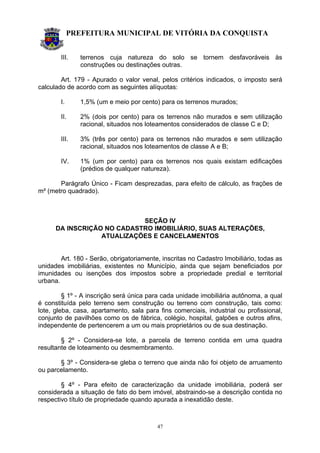 PREFEITURA MUNICIPAL DE VITÓRIA DA CONQUISTA
47
III. terrenos cuja natureza do solo se tornem desfavoráveis às
construções ou destinações outras.
Art. 179 - Apurado o valor venal, pelos critérios indicados, o imposto será
calculado de acordo com as seguintes alíquotas:
I. 1,5% (um e meio por cento) para os terrenos murados;
II. 2% (dois por cento) para os terrenos não murados e sem utilização
racional, situados nos loteamentos considerados de classe C e D;
III. 3% (três por cento) para os terrenos não murados e sem utilização
racional, situados nos loteamentos de classe A e B;
IV. 1% (um por cento) para os terrenos nos quais existam edificações
(prédios de qualquer natureza).
Parágrafo Único - Ficam desprezadas, para efeito de cálculo, as frações de
m² (metro quadrado).
SEÇÃO IV
DA INSCRIÇÃO NO CADASTRO IMOBILIÁRIO, SUAS ALTERAÇÕES,
ATUALIZAÇÕES E CANCELAMENTOS
Art. 180 - Serão, obrigatoriamente, inscritas no Cadastro Imobiliário, todas as
unidades imobiliárias, existentes no Município, ainda que sejam beneficiados por
imunidades ou isenções dos impostos sobre a propriedade predial e territorial
urbana.
§ 1º - A inscrição será única para cada unidade imobiliária autônoma, a qual
é constituída pelo terreno sem construção ou terreno com construção, tais como:
lote, gleba, casa, apartamento, sala para fins comerciais, industrial ou profissional,
conjunto de pavilhões como os de fábrica, colégio, hospital, galpões e outros afins,
independente de pertencerem a um ou mais proprietários ou de sua destinação.
§ 2º - Considera-se lote, a parcela de terreno contida em uma quadra
resultante de loteamento ou desmembramento.
§ 3º - Considera-se gleba o terreno que ainda não foi objeto de arruamento
ou parcelamento.
§ 4º - Para efeito de caracterização da unidade imobiliária, poderá ser
considerada a situação de fato do bem imóvel, abstraindo-se a descrição contida no
respectivo título de propriedade quando apurada a inexatidão deste.
 