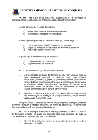 PREFEITURA MUNICIPAL DE VITÓRIA DA CONQUISTA
48
Art. 181 - Até o dia 15 de cada mês, subseqüente ao da alienação ou
operação, serão obrigatoriamente encaminhados ao cadastro imobiliário:
I. pelos Cartórios de Registro de Imóveis:
a) atos e fatos relativos a alienação de imóveis;
b) averbações, inscrições e transcrições.
II. pelos agentes que integram o sistema financeiro de habitação:
a) nome, domicílio e CIC/CPF ou CNPJ do mutuário;
b) objeto da transação e suas áreas de terreno e construção;
c) natureza e data do instrumento.
III. pelos órgãos responsáveis pela expedição:
a) cópia do alvará de construção;
b) cópia do alvará de habite-se.
Art. 182 - Far-se-á inscrição da unidade imobiliária:
I. por declaração do titular do domínio ou seu representante legal ou
pelo respectivo possuidor, a qualquer título, pelo enfiteuta
usufrutuário, fiduciário ou pelos ocupantes ou parceiros de imóveis da
União, Estados e Municípios, através do preenchimento do formulário
e mediante petição instruída com as áreas do terreno e da
construção, planta de situação, título de propriedade ou posse e
outros elementos exigidos em ato administrativo.
II. de ofício ou pela repartição, após o prazo estabelecido para inscrição
ou comunicação da alteração de qualquer natureza, ou por violação
das normas de inscrição fiscal.
Parágrafo Único – Tratando-se do bem imóvel objeto da alienação, poderá o
alienante promover a inscrição cadastral, em nome do adquirente, por declaração,
desde que o faça na forma estabelecida no inciso I.
Art. 183 - A alteração cadastral em imóvel já inscrito será efetuada, através
de formulário modelo, no prazo de sessenta (60) dias contados da data da
ocorrência da modificação, inclusive nos casos de:
I. término de construção, no todo ou em parte, comprovada a condição
de uso ou habitação;
 