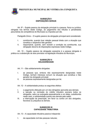 PREFEITURA MUNICIPAL DE VITÓRIA DA CONQUISTA
4
SUBSEÇÃO I
DISPOSIÇÕES GERAIS
Art. 9º – Sujeito passivo da obrigação principal é a pessoa, física ou jurídica,
obrigada nos termos deste Código, ao pagamento dos tributos e penalidades
pecuniárias de competência do Município ou impostos por ele.
Parágrafo Único – O sujeito passivo da obrigação principal será considerado:
I. contribuinte, quando tiver relação pessoal direta com a situação que
constitua o respectivo fato gerador;
II. responsável, quando, sem revestir a condição do contribuinte, sua
obrigação decorra de disposições expressas neste Código.
Art. 10 – Sujeito passivo da obrigação acessória é a pessoa obrigada à
prática ou a abstenção de atos previstos na legislação tributária do Município.
SUBSEÇÃO II
SOLIDARIEDADE
Art. 11 – São solidariamente obrigadas:
I. as pessoas que, embora não expressamente designadas neste
Código, tenham interesse comum na situação que constitua o fato
gerador da obrigação principal;
II. as pessoas expressamente designadas por lei.
Art. 12 – A solidariedade produz os seguintes efeitos:
I. o pagamento efetuado por um dos obrigados aproveita aos demais;
II. a isenção ou remissão do crédito tributário exonera todos os
obrigados, salvo se outorgada pessoalmente a um deles, substituindo
neste caso, a solidariedade quanto aos demais pelo saldo;
III. a interrupção da prescrição, em favor ou contra um dos obrigados,
favorece ou prejudica os demais.
SUBSEÇÃO III
CAPACIDADE TRIBUTÁRIA
Art. 13 – A capacidade tributária passiva independe:
I. da capacidade civil das pessoas naturais;
 