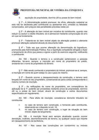 PREFEITURA MUNICIPAL DE VITÓRIA DA CONQUISTA
49
II. aquisição de propriedade, domínio útil ou posse do bem imóvel.
§ 1º - A Administração poderá promover, de ofício, alteração cadastral se
esta não for declarada pelo contribuinte ou apresentar erro, omissão ou falsidade
comprovados, sem prejuízo das penalidades previstas nesta Lei.
§ 2º - A alteração do bem imóvel por iniciativa do contribuinte, quando vise
reduzir ou excluir o crédito tributário, só é admissível mediante comprovação do erro
em que se fundamenta.
§ 3º - Tratando-se do bem imóvel objeto da alienação poderá o alienante
promover alteração cadastral através do documento hábil.
§ 4º - Toda vez que ocorrer alteração da denominação do logradouro,
promovida pela Administração Pública, fica a repartição competente obrigada a fazer
o lançamento de ofício que passa a vigorar a partir do exercício seguinte, notificando
o contribuinte.
Art. 184 - Quando o terreno e a construção pertencerem a pessoas
diferentes, far-se-á, sempre, a inscrição em nome do proprietário do prédio,
anotando-se o nome do proprietário do terreno.
§ 1º - Não sendo conhecido o proprietário do imóvel, promover-se-á, sempre,
a inscrição em nome de quem esteja no uso e gozo do mesmo.
§ 2º - Quando ocorrer o desaparecimento da construção, o terreno será
lançado em nome do seu proprietário, conservando-se para a área correspondente o
mesmo número de inscrição.
§ 3º - As retificações de nome do proprietário, em conseqüência da
aplicação do § 1º, poderão ser procedidas mediante prova da propriedade, domínio
útil ou a posse do bem imóvel, alvará de construção e outros documentos
especificados em regulamento.
Art. 185 - Para efeito de inscrição, considera-se domicílio tributário do
contribuinte:
I. no caso de terreno sem construção, o fornecido pelo contribuinte,
observando-se o disposto no art. 14;
II. no caso de terreno com construção, o lugar de situação do bem
imóvel, objeto de lançamento.
Art. 186 - A inscrição fiscal será sempre atualizada quando ocorrer
demolição, incêndio, desmembramento de terreno, ou qualquer causa que importe
em desaparecimento da benfeitoria.
Art. 187 - Nos casos das construções em condomínio ou imóveis
 