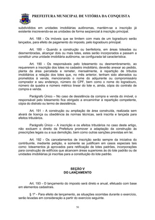 PREFEITURA MUNICIPAL DE VITÓRIA DA CONQUISTA
50
subdivididos em unidades imobiliárias autônomas, mantém-se a inscrição já
existente inscrevendo-se as unidades de forma seqüencial à inscrição principal.
Art. 188 - Os imóveis que se limitem com mais de um logradouro serão
lançados, para efeito de pagamento do imposto, pelo logradouro principal.
Art. 189 - Quando a construção ou benfeitoria, em áreas loteadas ou
desmembradas, alcançar dois ou mais lotes, estes serão incorporados e passam a
constituir uma unidade imobiliária autônoma, se configurada tal característica.
Art. 190 - Os responsáveis pelo loteamento ou desmembramento, ao
requererem a inscrição dos lotes no cadastro imobiliário, deverão anexar ao pedido,
planta da área parcelada e remeter, mensalmente, à repartição de tributos
imobiliários a relação dos lotes que, no mês anterior, tenham sido alienados ou
prometidos à venda, mencionando o nome do adquirente ou compromissário
comprador e seu endereço, número do CPF, bem como o nome do logradouro,
número da quadra e número métrico linear do lote e, ainda, cópia do contrato de
compra e venda.
Parágrafo Único – No caso de desistência da compra e venda do imóvel, o
responsável pelo loteamento fica obrigado a encaminhar à repartição competente,
cópia do distrato ou termo de desistência.
Art. 191 - A construção ou ampliação de área construída, realizada sem
alvará de licença ou obediência às normas técnicas, será inscrita e lançada para
efeitos tributários.
Parágrafo Único – A inscrição e os efeitos tributários no caso deste artigo,
não excluem o direito da Prefeitura promover a adaptação da construção às
prescrições legais ou a sua demolição, bem como outras sanções previstas em lei.
Art. 192 - Os cancelamentos de inscrição serão sempre da iniciativa do
contribuinte, mediante petição, e somente se justificam em casos especiais tais
como: loteamentos já aprovados para retificação de lotes padrões, incorporações
para construção de edifícios que alcancem áreas superiores às do lote padrão ou de
unidades imobiliárias já inscritas para a constituição do lote padrão.
SEÇÃO V
DO LANÇAMENTO
Art. 193 - O lançamento do imposto será direto e anual, efetuado com base
em elementos cadastrais.
§ 1º - Para efeito de lançamento, as situações ocorridas durante o exercício,
serão levadas em consideração a partir do exercício seguinte.
 