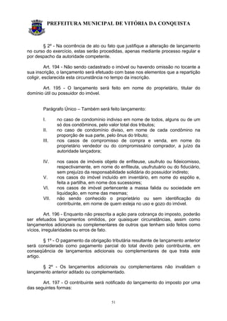 PREFEITURA MUNICIPAL DE VITÓRIA DA CONQUISTA
51
§ 2º - Na ocorrência de ato ou fato que justifique a alteração de lançamento
no curso do exercício, estas serão procedidas, apenas mediante processo regular e
por despacho da autoridade competente.
Art. 194 - Não sendo cadastrado o imóvel ou havendo omissão no tocante a
sua inscrição, o lançamento será efetuado com base nos elementos que a repartição
coligir, esclarecida esta circunstância no tempo da inscrição.
Art. 195 - O lançamento será feito em nome do proprietário, titular do
domínio útil ou possuidor do imóvel.
Parágrafo Único – Também será feito lançamento:
I. no caso de condomínio indiviso em nome de todos, alguns ou de um
só dos condôminos, pelo valor total dos tributos;
II. no caso de condomínio diviso, em nome de cada condômino na
proporção de sua parte, pelo ônus do tributo;
III. nos casos de compromisso de compra e venda, em nome do
proprietário vendedor ou do compromissário comprador, a juízo da
autoridade lançadora;
IV. nos casos de imóveis objeto de enfiteuse, usufruto ou fideicomisso,
respectivamente, em nome do enfiteuta, usufrutuário ou do fiduciário,
sem prejuízo da responsabilidade solidária do possuidor indireto;
V. nos casos do imóvel incluído em inventário, em nome do espólio e,
feita a partilha, em nome dos sucessores;
VI. nos casos de imóvel pertencente a massa falida ou sociedade em
liquidação, em nome das mesmas;
VII. não sendo conhecido o proprietário ou sem identificação do
contribuinte, em nome de quem esteja no uso e gozo do imóvel.
Art. 196 - Enquanto não prescrita a ação para cobrança do imposto, poderão
ser efetuados lançamentos omitidos, por quaisquer circunstâncias, assim como
lançamentos adicionais ou complementares de outros que tenham sido feitos como
vícios, irregularidades ou erros de fato.
§ 1º - O pagamento da obrigação tributária resultante de lançamento anterior
será considerado como pagamento parcial do total devido pelo contribuinte, em
conseqüência de lançamentos adicionais ou complementares de que trata este
artigo.
§ 2º - Os lançamentos adicionais ou complementares não invalidam o
lançamento anterior aditado ou complementado.
Art. 197 - O contribuinte será notificado do lançamento do imposto por uma
das seguintes formas:
 