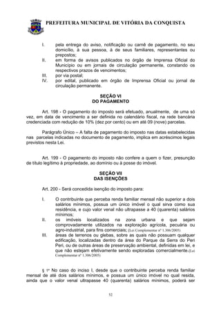 PREFEITURA MUNICIPAL DE VITÓRIA DA CONQUISTA
52
I. pela entrega do aviso, notificação ou carnê de pagamento, no seu
domicílio, à sua pessoa, à de seus familiares, representantes ou
prepostos;
II. em forma de avisos publicados no órgão de Imprensa Oficial do
Município ou em jornais de circulação permanente, constando os
respectivos prazos de vencimentos;
III. por via postal;
IV. por edital, publicado em órgão de Imprensa Oficial ou jornal de
circulação permanente.
SEÇÃO VI
DO PAGAMENTO
Art. 198 - O pagamento do imposto será efetuado, anualmente, de uma só
vez, em data de vencimento a ser definida no calendário fiscal, na rede bancária
credenciada com redução de 10% (dez por cento) ou em até 09 (nove) parcelas.
Parágrafo Único – A falta de pagamento do imposto nas datas estabelecidas
nas parcelas indicadas no documento de pagamento, implica em acréscimos legais
previstos nesta Lei.
Art. 199 - O pagamento do imposto não confere a quem o fizer, presunção
de título legítimo à propriedade, ao domínio ou à posse do imóvel.
SEÇÃO VII
DAS ISENÇÕES
Art. 200 - Será concedida isenção do imposto para:
I. O contribuinte que perceba renda familiar mensal não superior a dois
salários mínimos, possua um único imóvel o qual sirva como sua
residência, e cujo valor venal não ultrapasse a 40 (quarenta) salários
mínimos;
II. os imóveis localizados na zona urbana e que sejam
comprovadamente utilizados na exploração agrícola, pecuária ou
agro-industrial, para fins comerciais; (Lei Complementar nº 1.306/2005)
III. áreas de terrenos ou glebas, sobre as quais não possuam qualquer
edificação, localizadas dentro da área do Parque da Serra do Peri
Peri, ou de outras áreas de preservação ambiental, definidas em lei, e
que não estejam efetivamente sendo exploradas comercialmente.(Lei
Complementar nº 1.306/2005)
§ 1º No caso do inciso I, desde que o contribuinte perceba renda familiar
mensal de até dois salários mínimos, e possua um único imóvel no qual resida,
ainda que o valor venal ultrapasse 40 (quarenta) salários mínimos, poderá ser
 
