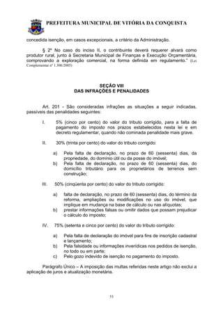 PREFEITURA MUNICIPAL DE VITÓRIA DA CONQUISTA
53
concedida isenção, em casos excepcionais, a critério da Administração.
§ 2º No caso do inciso II, o contribuinte deverá requerer alvará como
produtor rural, junto à Secretaria Municipal de Finanças e Execução Orçamentária,
comprovando a exploração comercial, na forma definida em regulamento.” (Lei
Complementar nº 1.306/2005)
SEÇÃO VIII
DAS INFRAÇÕES E PENALIDADES
Art. 201 - São consideradas infrações as situações a seguir indicadas,
passíveis das penalidades seguintes:
I. 5% (cinco por cento) do valor do tributo corrigido, para a falta de
pagamento do imposto nos prazos estabelecidos nesta lei e em
decreto regulamentar, quando não cominada penalidade mais grave.
II. 30% (trinta por cento) do valor do tributo corrigido:
a) Pela falta de declaração, no prazo de 60 (sessenta) dias, da
propriedade, do domínio útil ou da posse do imóvel;
b) Pela falta de declaração, no prazo de 60 (sessenta) dias, do
domicílio tributário para os proprietários de terrenos sem
construção;
III. 50% (cinqüenta por cento) do valor do tributo corrigido:
a) falta de declaração, no prazo de 60 (sessenta) dias, do término da
reforma, ampliações ou modificações no uso do imóvel, que
implique em mudança na base de cálculo ou nas alíquotas;
b) prestar informações falsas ou omitir dados que possam prejudicar
o cálculo do imposto;
IV. 75% (setenta e cinco por cento) do valor do tributo corrigido:
a) Pela falta de declaração do imóvel para fins de inscrição cadastral
e lançamento;
b) Pela falsidade ou informações inverídicas nos pedidos de isenção,
no todo ou em parte;
c) Pelo gozo indevido de isenção no pagamento do imposto.
Parágrafo Único – A imposição das multas referidas neste artigo não exclui a
aplicação de juros e atualização monetária.
 