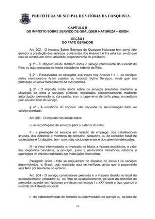 PREFEITURA MUNICIPAL DE VITÓRIA DA CONQUISTA
54
CAPÍTULO II
DO IMPOSTO SOBRE SERVIÇO DE QUALQUER NATUREZA – ISSQN
SEÇÃO I
DO FATO GERADOR
Art. 202 - O Imposto Sobre Serviços de Qualquer Natureza tem como fato
gerador a prestação dos serviços constantes dos Anexos I e II a esta Lei, ainda que
não se constituam como atividade preponderante do prestador.
§ 1º - O imposto incide também sobre o serviço proveniente do exterior do
País ou cuja prestação se tenha iniciado no exterior do País.
§ 2º - Ressalvadas as exceções expressas nos Anexos I e II, os serviços
neles mencionados ficam sujeitos ao Imposto Sobre Serviços, ainda que sua
prestação envolva fornecimento de mercadorias.
§ 3º - O imposto incide ainda sobre os serviços prestados mediante a
utilização de bens e serviços públicos, explorados economicamente mediante
autorização, permissão ou concessão, com o pagamento de tarifa, preço ou pedágio
pelo usuário final do serviço.
§ 4º - A incidência do imposto não depende da denominação dada ao
serviço prestado.
Art. 203 - O imposto não incide sobre:
I - as exportações de serviços para o exterior do País;
II - a prestação de serviços em relação de emprego, dos trabalhadores
avulsos, dos diretores e membros de conselho consultivo ou de conselho fiscal de
sociedades e fundações, bem como dos sócios-gerentes e dos gerentes-delegados;
III - o valor intermediado no mercado de títulos e valores mobiliários, o valor
dos depósitos bancários, o principal, juros e acréscimos moratórios relativos a
operações de crédito realizadas por instituições financeiras.
Parágrafo único - Não se enquadram no disposto no inciso I os serviços
desenvolvidos no Brasil, cujo resultado aqui se verifique, ainda que o pagamento
seja feito por residente no exterior.
Art. 204 - O serviço considera-se prestado e o imposto devido no local do
estabelecimento prestador ou, na falta do estabelecimento, no local do domicílio do
prestador, exceto nas hipóteses previstas nos incisos I a XXII deste artigo, quando o
imposto será devido no local:
I - do estabelecimento do tomador ou intermediário do serviço ou, na falta de
 