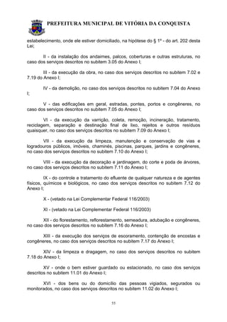 PREFEITURA MUNICIPAL DE VITÓRIA DA CONQUISTA
55
estabelecimento, onde ele estiver domiciliado, na hipótese do § 1º - do art. 202 desta
Lei;
II - da instalação dos andaimes, palcos, coberturas e outras estruturas, no
caso dos serviços descritos no subitem 3.05 do Anexo I;
III - da execução da obra, no caso dos serviços descritos no subitem 7.02 e
7.19 do Anexo I;
IV - da demolição, no caso dos serviços descritos no subitem 7.04 do Anexo
I;
V - das edificações em geral, estradas, pontes, portos e congêneres, no
caso dos serviços descritos no subitem 7.05 do Anexo I;
VI - da execução da varrição, coleta, remoção, incineração, tratamento,
reciclagem, separação e destinação final de lixo, rejeitos e outros resíduos
quaisquer, no caso dos serviços descritos no subitem 7.09 do Anexo I;
VII - da execução da limpeza, manutenção e conservação de vias e
logradouros públicos, imóveis, chaminés, piscinas, parques, jardins e congêneres,
no caso dos serviços descritos no subitem 7.10 do Anexo I;
VIII - da execução da decoração e jardinagem, do corte e poda de árvores,
no caso dos serviços descritos no subitem 7.11 do Anexo I;
IX - do controle e tratamento do efluente de qualquer natureza e de agentes
físicos, químicos e biológicos, no caso dos serviços descritos no subitem 7.12 do
Anexo I;
X - (vetado na Lei Complementar Federal 116/2003)
XI - (vetado na Lei Complementar Federal 116/2003)
XII - do florestamento, reflorestamento, semeadura, adubação e congêneres,
no caso dos serviços descritos no subitem 7.16 do Anexo I;
XIII - da execução dos serviços de escoramento, contenção de encostas e
congêneres, no caso dos serviços descritos no subitem 7.17 do Anexo I;
XIV - da limpeza e dragagem, no caso dos serviços descritos no subitem
7.18 do Anexo I;
XV - onde o bem estiver guardado ou estacionado, no caso dos serviços
descritos no subitem 11.01 do Anexo I;
XVI - dos bens ou do domicílio das pessoas vigiados, segurados ou
monitorados, no caso dos serviços descritos no subitem 11.02 do Anexo I;
 