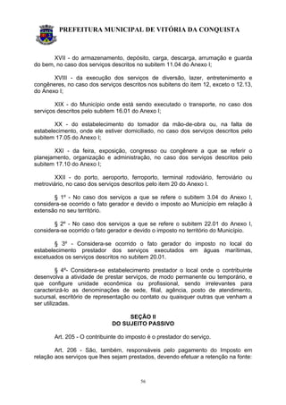 PREFEITURA MUNICIPAL DE VITÓRIA DA CONQUISTA
56
XVII - do armazenamento, depósito, carga, descarga, arrumação e guarda
do bem, no caso dos serviços descritos no subitem 11.04 do Anexo I;
XVIII - da execução dos serviços de diversão, lazer, entretenimento e
congêneres, no caso dos serviços descritos nos subitens do item 12, exceto o 12.13,
do Anexo I;
XIX - do Município onde está sendo executado o transporte, no caso dos
serviços descritos pelo subitem 16.01 do Anexo I;
XX - do estabelecimento do tomador da mão-de-obra ou, na falta de
estabelecimento, onde ele estiver domiciliado, no caso dos serviços descritos pelo
subitem 17.05 do Anexo I;
XXI - da feira, exposição, congresso ou congênere a que se referir o
planejamento, organização e administração, no caso dos serviços descritos pelo
subitem 17.10 do Anexo I;
XXII - do porto, aeroporto, ferroporto, terminal rodoviário, ferroviário ou
metroviário, no caso dos serviços descritos pelo item 20 do Anexo I.
§ 1º - No caso dos serviços a que se refere o subitem 3.04 do Anexo I,
considera-se ocorrido o fato gerador e devido o imposto ao Município em relação à
extensão no seu território.
§ 2º - No caso dos serviços a que se refere o subitem 22.01 do Anexo I,
considera-se ocorrido o fato gerador e devido o imposto no território do Município.
§ 3º - Considera-se ocorrido o fato gerador do imposto no local do
estabelecimento prestador dos serviços executados em águas marítimas,
excetuados os serviços descritos no subitem 20.01.
§ 4º- Considera-se estabelecimento prestador o local onde o contribuinte
desenvolva a atividade de prestar serviços, de modo permanente ou temporário, e
que configure unidade econômica ou profissional, sendo irrelevantes para
caracterizá-lo as denominações de sede, filial, agência, posto de atendimento,
sucursal, escritório de representação ou contato ou quaisquer outras que venham a
ser utilizadas.
SEÇÃO II
DO SUJEITO PASSIVO
Art. 205 - O contribuinte do imposto é o prestador do serviço.
Art. 206 - São, também, responsáveis pelo pagamento do Imposto em
relação aos serviços que lhes sejam prestados, devendo efetuar a retenção na fonte:
 