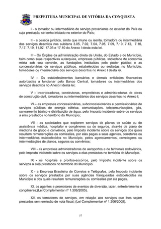 PREFEITURA MUNICIPAL DE VITÓRIA DA CONQUISTA
57
I - o tomador ou intermediário de serviço proveniente do exterior do País ou
cuja prestação se tenha iniciado no exterior do País;
II - a pessoa jurídica, ainda que imune ou isenta, tomadora ou intermediária
dos serviços descritos nos subitens 3.05, 7.02, 7.04, 7.05, 7.09, 7.10, 7.12, 7.16,
7.17, 7.19, 11.02, 17.05 e 17.10 do Anexo I desta esta lei.
III - Os Órgãos da administração direta da União, do Estado e do Município,
bem como suas respectivas autarquias, empresas públicas, sociedade de economia
mista sob seu controle, as fundações instituídas pelo poder público e as
concessionárias de serviços públicos, estabelecidas ou sediadas no Município,
tomadores ou intermediária dos serviços descritos no Anexo I desta lei.
IV – Os estabelecimentos bancários e demais entidades financeiras
autorizadas a funcionar pelo Banco Central, tomadores ou intermediários dos
serviços descritos no Anexo I desta lei;
V – Incorporadoras, construtoras, empreiteiras e administradoras de obras
de construção civil, tomadores ou intermediários dos serviços descritos no Anexo I;
VI – as empresas concessionárias, subconcessionárias e permissionárias de
serviços públicos de energia elétrica, comunicações, telecomunicações, gás,
saneamento básico e distribuição de água, pelo Imposto incidente sobre os serviços
a elas prestados no território do Município;
VII - as sociedades que explorem serviços de planos de saúde ou de
assistência médica, hospitalar e congêneres ou de seguros, através de plano de
medicina de grupo e convênios, pelo Imposto incidente sobre os serviços dos quais
resultem remunerações ou comissões, por elas pagas a seus agentes, corretores ou
intermediários estabelecidos no Município, pelos agenciamentos, corretagens ou
intermediações de planos, seguros ou convênios;
VIII - as empresas administradoras de aeroportos e de terminais rodoviários,
pelo Imposto incidente sobre os serviços a elas prestados no território do Município.
IX - os hospitais e prontos-socorros, pelo Imposto incidente sobre os
serviços a eles prestados no território do Município.
X - a Empresa Brasileira de Correios e Telégrafos, pelo Imposto incidente
sobre os serviços prestados por suas agências franqueadas estabelecidas no
Município e dos quais resultem remunerações ou comissões por ela pagas.
XI. os agentes e promotores de eventos de diversão, lazer, entretenimento e
congêneres;(Lei Complementar nº 1.306/2005).
XII. os tomadores de serviços, em relação aos serviços que lhes sejam
prestados sem emissão de nota fiscal; (Lei Complementar nº 1.306/2005).
 