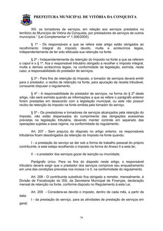 PREFEITURA MUNICIPAL DE VITÓRIA DA CONQUISTA
58
XIII. os tomadores de serviços, em relação aos serviços prestados no
território do Município de Vitória da Conquista, por prestadores de serviços de outros
municípios.” (Lei Complementar nº 1.306/2005).
§ 1º - Os responsáveis a que se refere este artigo estão obrigados ao
recolhimento integral do imposto devido, multa e acréscimos legais,
independentemente de ter sido efetuada sua retenção na fonte.
§ 2º - Independentemente da retenção do Imposto na fonte a que se referem
o caput e o § 1º, fica o responsável tributário obrigado a recolher o Imposto integral,
multa e demais acréscimos legais, na conformidade da legislação, eximida, neste
caso, a responsabilidade do prestador de serviços.
§ 3º - Para fins de retenção do Imposto, o tomador de serviços deverá emitir
para o prestador, o recibo de retenção na fonte, para apuração da receita tributável,
consoante dispuser o regulamento.
§ 4º - A responsabilidade do prestador de serviços, na forma do § 2º deste
artigo, não será eximida quando as informações a que se refere o parágrafo anterior
forem prestadas em desacordo com a legislação municipal, ou este não possuir
recibo de retenção do imposto na fonte emitida pelo tomador do serviço.
§ 5º - Os prestadores e tomadores de serviços alcançados pela retenção do
Imposto, não estão dispensados do cumprimento das obrigações acessórias
previstas na legislação tributária, devendo manter controle em separado das
operações sujeitas a esse regime, na conformidade do regulamento.
Art. 207 - Sem prejuízo do disposto no artigo anterior, os responsáveis
tributários ficam desobrigados da retenção do Imposto na fonte quando:
I - a prestação do serviço se der sob a forma de trabalho pessoal do próprio
contribuinte, e este esteja recolhendo o imposto na forma do Anexo II a esta lei;
II - o prestador dos serviços gozar de isenção ou imunidade;
Parágrafo único. Para os fins do disposto neste artigo, o responsável
tributário deverá exigir que o prestador dos serviços comprove seu enquadramento
em uma das condições previstas nos incisos I e II, na conformidade do regulamento.
Art. 208 - O contribuinte substituto fica obrigado a remeter, mensalmente, à
Divisão de Fiscalização do ISS, da Secretaria Municipal de Finanças, declaração
mensal de retenção na fonte, conforme disposto no Regulamento à esta Lei.
Art. 209 - Considera-se devido o imposto, dentro de cada mês, a partir da
data:
I - da prestação do serviço, para as atividades de prestação de serviços em
geral;
 