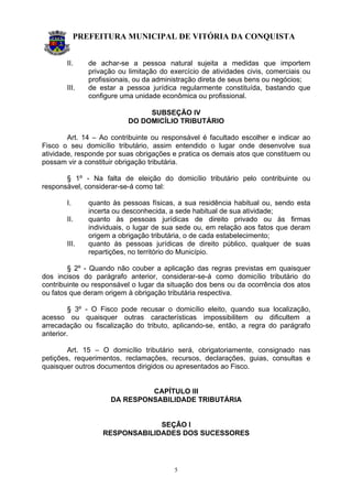 PREFEITURA MUNICIPAL DE VITÓRIA DA CONQUISTA
5
II. de achar-se a pessoa natural sujeita a medidas que importem
privação ou limitação do exercício de atividades civis, comerciais ou
profissionais, ou da administração direta de seus bens ou negócios;
III. de estar a pessoa jurídica regularmente constituída, bastando que
configure uma unidade econômica ou profissional.
SUBSEÇÃO IV
DO DOMICÍLIO TRIBUTÁRIO
Art. 14 – Ao contribuinte ou responsável é facultado escolher e indicar ao
Fisco o seu domicílio tributário, assim entendido o lugar onde desenvolve sua
atividade, responde por suas obrigações e pratica os demais atos que constituem ou
possam vir a constituir obrigação tributária.
§ 1º - Na falta de eleição do domicílio tributário pelo contribuinte ou
responsável, considerar-se-á como tal:
I. quanto às pessoas físicas, a sua residência habitual ou, sendo esta
incerta ou desconhecida, a sede habitual de sua atividade;
II. quanto às pessoas jurídicas de direito privado ou às firmas
individuais, o lugar de sua sede ou, em relação aos fatos que deram
origem a obrigação tributária, o de cada estabelecimento;
III. quanto às pessoas jurídicas de direito público, qualquer de suas
repartições, no território do Município.
§ 2º - Quando não couber a aplicação das regras previstas em quaisquer
dos incisos do parágrafo anterior, considerar-se-á como domicílio tributário do
contribuinte ou responsável o lugar da situação dos bens ou da ocorrência dos atos
ou fatos que deram origem à obrigação tributária respectiva.
§ 3º - O Fisco pode recusar o domicílio eleito, quando sua localização,
acesso ou quaisquer outras características impossibilitem ou dificultem a
arrecadação ou fiscalização do tributo, aplicando-se, então, a regra do parágrafo
anterior.
Art. 15 – O domicílio tributário será, obrigatoriamente, consignado nas
petições, requerimentos, reclamações, recursos, declarações, guias, consultas e
quaisquer outros documentos dirigidos ou apresentados ao Fisco.
CAPÍTULO III
DA RESPONSABILIDADE TRIBUTÁRIA
SEÇÃO I
RESPONSABILIDADES DOS SUCESSORES
 