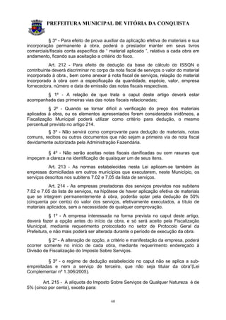 PREFEITURA MUNICIPAL DE VITÓRIA DA CONQUISTA
60
§ 3º - Para efeito de prova auxiliar da aplicação efetiva de materiais e sua
incorporação permanente à obra, poderá o prestador manter em seus livros
comerciais/fiscais conta específica de “ material aplicado ”, relativa a cada obra em
andamento, ficando sua aceitação a critério do fisco.
Art. 212 - Para efeito de dedução da base de cálculo do ISSQN o
contribuinte deverá discriminar no corpo da nota fiscal de serviços o valor do material
incorporado à obra., bem como anexar à nota fiscal de serviços, relação do material
incorporado à obra com a especificação da quantidade, espécie, valor, empresa
fornecedora, número e data de emissão das notas fiscais respectivas.
§ 1º - A relação de que trata o caput deste artigo deverá estar
acompanhada das primeiras vias das notas fiscais relacionadas;
§ 2º - Quando se tornar difícil a verificação do preço dos materiais
aplicados à obra, ou os elementos apresentados forem considerados inidôneos, a
Fiscalização Municipal poderá utilizar como critério para dedução, o mesmo
percentual previsto no artigo 214.
§ 3º - Não servirá como comprovante para dedução de materiais, notas
comuns, recibos ou outros documentos que não sejam a primeira via de nota fiscal
devidamente autorizada pela Administração Fazendária.
§ 4º - Não serão aceitas notas fiscais danificadas ou com rasuras que
impeçam a clareza na identificação de quaisquer um de seus itens.
Art. 213 - As normas estabelecidas nesta Lei aplicam-se também às
empresas domiciliadas em outros municípios que executarem, neste Município, os
serviços descritos nos subitens 7.02 e 7.05 da lista de serviços.
Art. 214 - As empresas prestadoras dos serviços previstos nos subitens
7.02 e 7.05 da lista de serviços, na hipótese de haver aplicação efetiva de materiais
que se integrem permanentemente à obra, poderão optar pela dedução de 50%
(cinquenta por cento) do valor dos serviços, efetivamente executados, a título de
materiais aplicados, sem a necessidade de qualquer comprovação.
§ 1º - A empresa interessada na forma prevista no caput deste artigo,
deverá fazer a opção antes do início da obra, e só será aceito pela Fiscalização
Municipal, mediante requerimento protocolado no setor de Protocolo Geral da
Prefeitura, e não mais poderá ser alterada durante o período de execução da obra.
§ 2º - A alteração de opção, a critério e manifestação da empresa, poderá
ocorrer somente no início de cada obra, mediante requerimento endereçado à
Divisão de Fiscalização do Imposto Sobre Serviços.
§ 3º - o regime de dedução estabelecido no caput não se aplica a sub-
empreitadas e nem a serviço de terceiro, que não seja titular da obra”(Lei
Complementar nº 1.306/2005).
Art. 215 - A alíquota do Imposto Sobre Serviços de Qualquer Natureza é de
5% (cinco por cento), exceto para:
 