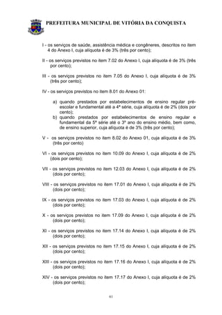 PREFEITURA MUNICIPAL DE VITÓRIA DA CONQUISTA
61
I - os serviços de saúde, assistência médica e congêneres, descritos no item
4 do Anexo I, cuja alíquota é de 3% (três por cento);
II - os serviços previstos no item 7.02 do Anexo I, cuja alíquota é de 3% (três
por cento);
III - os serviços previstos no item 7.05 do Anexo I, cuja alíquota é de 3%
(três por cento);
IV - os serviços previstos no item 8.01 do Anexo 01:
a) quando prestados por estabelecimentos de ensino regular pré-
escolar e fundamental até a 4ª série, cuja alíquota é de 2% (dois por
cento);
b) quando prestados por estabelecimentos de ensino regular e
fundamental da 5ª série até o 3º ano do ensino médio, bem como,
de ensino superior, cuja alíquota é de 3% (três por cento);
V - os serviços previstos no item 8.02 do Anexo 01, cuja alíquota é de 3%
(três por cento)
VI - os serviços previstos no item 10.09 do Anexo I, cuja alíquota é de 2%
(dois por cento);
VII - os serviços previstos no item 12.03 do Anexo I, cuja alíquota é de 2%
(dois por cento);
VIII - os serviços previstos no item 17.01 do Anexo I, cuja alíquota é de 2%
(dois por cento);
IX - os serviços previstos no item 17.03 do Anexo I, cuja alíquota é de 2%
(dois por cento);
X - os serviços previstos no item 17.09 do Anexo I, cuja alíquota é de 2%
(dois por cento);
XI - os serviços previstos no item 17.14 do Anexo I, cuja alíquota é de 2%
(dois por cento);
XII - os serviços previstos no item 17.15 do Anexo I, cuja alíquota é de 2%
(dois por cento);
XIII - os serviços previstos no item 17.16 do Anexo I, cuja alíquota é de 2%
(dois por cento);
XIV - os serviços previstos no item 17.17 do Anexo I, cuja alíquota é de 2%
(dois por cento);
 