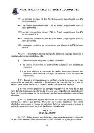 PREFEITURA MUNICIPAL DE VITÓRIA DA CONQUISTA
62
XV - os serviços previstos no item 17.18 do Anexo I, cuja alíquota é de 2%
(dois por cento);
XVI - os serviços previstos no item 17.19 do Anexo I, cuja alíquota é de 2%
(dois por cento);
XVII - os serviços previstos no item 17.20 do Anexo I, cuja alíquota é de 2%
(dois por cento), e
XVIII - os serviços previstos no item 17.21 do Anexo I, cuja alíquota é de 2%
(dois por cento);
XIX - os serviços prestados por cooperativas, cuja alíquota é de 2% (dois por
cento)
Art. 216 – Para efeito de cálculo do imposto, considera-se preço do serviço a
receita bruta mensal, recebida ou não.
§ 1º - Constituem parte integrante do preço do serviço:
I - os valores decorrentes de arbitramento, acrescidos dos respectivos
encargos;
II - os ônus relativos à concessão do crédito, ainda que cobrados em
separado, na hipótese de prestação de serviço à prazo, sob qualquer
modalidade;
§ 2º - Quando a contraprestação se verificar através de serviços ou o seu
pagamento for realizado mediante o fornecimento de mercadorias, o preço do
serviço, para a base de cálculo do imposto, será o preço corrente na praça.
§ 3º - No caso de prestação de serviços enquadráveis em mais de um dos
itens da lista de serviços, constantes da presente Lei, o imposto será calculado com
base no preço do serviço ou de acordo com as diversas incidências e respectivas
alíquotas.
§ 4º - O contribuinte deverá apresentar, no caso do parágrafo anterior,
escrituração idônea que permita diferenciar as receitas específicas das várias
atividades, sob pena de o imposto ser calculado da forma mais onerosa, mediante a
aplicação, para os diversos serviços, da alíquota mais elevada.
SEÇÃO IV
DO LANÇAMENTO
Art. 217 – O lançamento será feito com base na declaração do contribuinte
ou, de ofício, de acordo com os critérios e normas previstos na legislação tributária.
 