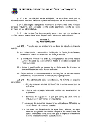 PREFEITURA MUNICIPAL DE VITÓRIA DA CONQUISTA
63
§ 1º - As declarações serão entregues na repartição Municipal ou
estabelecimento bancário, na forma e prazos estabelecidos em ato administrativo.
§ 2º - A declaração é obrigatória, mesmo que a empresa não tenha realizado
atividade tributável, com anotação escrita desta ocorrência, exceto os casos
previstos em ato administrativo.
§ 3º - As declarações irregularmente preenchidas ou que contiverem
borrões, rasuras ou escrita de modo ilegível, serão recusadas ou invalidadas.
SUBSEÇÃO I
DO ARBITRAMENTO
Art. 218 – Proceder-se-á ao arbitramento da base de cálculo do imposto,
quando:
I - o contribuinte não possuir o Livro de Registro de Prestação de Serviços
ou este não se encontrar com sua escrituração em dia;
II - o contribuinte recusar-se a exibir ou não apresentar ao agente fiscal o
Livro de Registro ou os documentos fiscais e contábeis exigidos pelo
Fisco Municipal;
III - deixar o contribuinte de apresentar a declaração do imposto, ou
apresentá-la com omissão dolosa ou fraude;
IV - Sejam omissos ou não mereçam fé as declarações, os esclarecimentos
prestados ou os documentos expedidos pelo sujeito passivo.
Art. 219 – No arbitramento serão considerados, no mínimo, os seguinte
parâmetros:
I - valor das matérias primas, combustíveis e outros consumidos ou
aplicados;
II - folha de salários pagos, honorários de diretores, retirada de sócios
e gerentes;
III - despesas de aluguel ou 1% (um por cento) do valor venal do
imóvel, quando se tratar de prédio próprio;
IV - despesas de aluguel de equipamentos utilizados ou 10% (dez por
cento) do seu valor quando próprios;
IV - despesas com fornecimento de água, força, telefone, encargos
mensais obrigatórios ou demais despesas do contribuinte, tais
como: financeiras e tributárias em que a empresa normalmente
incorra, no desempenho de suas atividades.
 