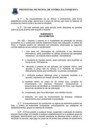 PREFEITURA MUNICIPAL DE VITÓRIA DA CONQUISTA
64
§ 1º – Na impossibilidade de se efetuar o arbitramento pela forma
estabelecida neste artigo, apurar-se-á o preço do serviço com base no balanço de
empresa do mesmo porte e da mesma atividade;
§ 2º – Do total arbitrado para cada período serão deduzidas as parcelas
sobre as quais já tenha sido lançado o imposto.
SUBSEÇÃO II
DA ESTIMATIVA
Art. 220 – Quando o volume ou a modalidade da prestação do serviço
aconselhar ou o contribuinte solicitar tratamento fiscal mais adequado, a critério do
Fisco, o imposto poderá ser calculado por estimativa, observadas as seguintes
normas relativas ao seu cálculo e recolhimento:
I - com base em informações do contribuinte e em elementos
informativos, serão estimados os valores prováveis das operações
tributárias e do imposto total a recolher, mensalmente;
II - o montante do imposto devido, assim estimado, será recolhido na
forma do art. 218 desta lei;
III - deixando o sistema de ser aplicado, por qualquer motivo, será
apurado o preço real do serviço e o montante do imposto
efetivamente devido pelo contribuinte, no período considerado.
IV - verificada qualquer diferença entre o montante recolhido e o
apurado, expressos em moeda corrente, será ela:
a) recolhida dentro do prazo de 30 (trinta) dias, contados do
encerramento do exercício financeiro, excetuando-se o
encerramento de atividade ou transferência de firma, cujo imposto
deverá ser recolhido no ato da solicitação;
b) compensada, pelo Fisco Municipal, com créditos futuros;
c) restituída, em caso de encerramento da empresa, mediante
requerimento a ser apresentado e processado.
§ 1º - O enquadramento do contribuinte no regime de estimativa poderá ser
feito, a critério da autoridade competente, individualmente, por categorias de
estabelecimentos, grupos ou setores de atividade.
§ 2º - O Fisco poderá, a qualquer tempo, suspender a aplicação do sistema
previsto neste artigo, em relação a qualquer estabelecimento ou a qualquer grupo de
atividades, determinando que o imposto resultante da diferença entre o devido e o
recolhido no período, seja pago no prazo de 30 (trinta) dias contado do recebimento
 