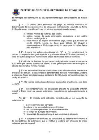 PREFEITURA MUNICIPAL DE VITÓRIA DA CONQUISTA
65
da intimação pelo contribuinte ou seu representante legal, sem acréscimo de multa e
juros.
§ 3º - O cálculo para estimativa do preço do serviço consistirá na
determinação da receita suscetível de tributação, indiretamente apurada, na forma
do Regulamento, considerando-se, no mínimo, os seguintes elementos:
a) retirada mensal do titular ou dos sócios;
b) salário mensal de cada empregado, equivalente a um salário
mínimo local vigente; e
c) valor mensal do aluguel efetivamente pago, sendo que, no caso de
prédio próprio, servirá de base para cálculo do aluguel o
correspondente a 1% (um por cento) do valor venal do imóvel fixado
pela Prefeitura.
§ 4º - A soma dos valores das alíneas “a”, “b”, e “c”, constituir-se-á na
parcela correspondente a gastos gerais, a qual acrescida de 20% (vinte por cento), a
título de outras despesas, representará o total da despesa mensal estimada.
§ 5º - O total da despesa de que trata o parágrafo anterior será acrescido de
20% (vinte por cento), obtendo-se, assim, o total geral que servirá de base para o
cálculo da estimativa mínima mensal.
§ 6º - Na estimativa inicial de contribuintes com atividade mista (comércio e
prestação de serviço) e nas atividades consideradas de baixa rentabilidade, poderá,
a critério do Fisco, ser dispensado o acréscimo de 20% (vinte por cento) previsto no
parágrafo anterior.
§ 7º - Os valores estimados poderão ser atualizados, anualmente, com base
no INPC.
§ 8º - Independentemente da atualização prevista no parágrafo anterior,
poderá o Fisco rever os valores estimados, reajustando-os subseqüentemente à
revisão.
Art. 221 – O imposto será estimado, considerando-se, em conjunto ou
isoladamente:
I - o preço corrente dos serviços;
II - o local onde se estabelecer o contribuinte;
III - as condições peculiares da atividade exercida;
IV - o tempo de duração da atividade;
V - a natureza do acontecimento a que se vincula a atividade.
§ 1º - A suspensão ou exclusão do contribuinte do sistema de estimativa é
da competência da autoridade que a instituir e poderá ser efetuada de modo
individual, parcial ou geral.
 