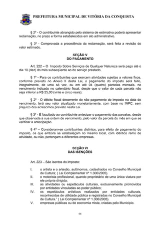 PREFEITURA MUNICIPAL DE VITÓRIA DA CONQUISTA
66
§ 2º - O contribuinte abrangido pelo sistema de estimativa poderá apresentar
reclamação, no prazo e forma estabelecidos em ato administrativo.
§ 3º - Comprovada a procedência da reclamação, será feita a revisão do
valor estimado.
SEÇÃO V
DO PAGAMENTO
Art. 222 – O Imposto Sobre Serviços de Qualquer Natureza será pago até o
dia 10 (dez) do mês subseqüente ao do serviço prestado.
§ 1º - Para os contribuintes que exercem atividades sujeitas a valores fixos,
conforme previsto no Anexo II desta Lei, o pagamento do imposto será feito,
integralmente, de uma só vez, ou em até 04 (quatro) parcelas mensais, no
vencimento indicado no calendário fiscal, desde que o valor de cada parcela não
seja inferior a R$ 25,00 (vinte e cinco reais).
§ 2º - O débito fiscal decorrente do não pagamento do imposto na data do
vencimento, terá seu valor atualizado monetariamente, com base no INPC, sem
prejuízo dos acréscimos previsto nesta Lei.
§ 3º - É facultado ao contribuinte antecipar o pagamento das parcelas, desde
que observada a sua ordem de vencimento, pelo valor da parcela do mês em que se
verificar a antecipação.
§ 4º – Consideram-se contribuintes distintos, para efeito de pagamento do
imposto, os que embora se estabeleçam no mesmo local, com idêntico ramo de
atividade, ou não, pertençam a diferentes empresas.
SEÇÃO VI
DAS ISENÇÕES
Art. 223 – São isentos do imposto:
I. o artista e o artesão, autônomos, cadastrados no Conselho Municipal
de Cultura; ( Lei Complementar nº 1.306/2005).
II. o motorista profissional, quando proprietário de uma única viatura por
ele própria dirigida;
III. as atividades ou espetáculos culturais, exclusivamente promovidos
por entidades vinculadas ao poder público;
IV. os espetáculos artísticos realizados por entidades culturais,
reconhecidas de utilidade pública e registradas no Conselho Municipal
de Cultura.” ( Lei Complementar nº 1.306/2005).
V. empresas públicas ou de economia mista, criadas pelo Município.
 