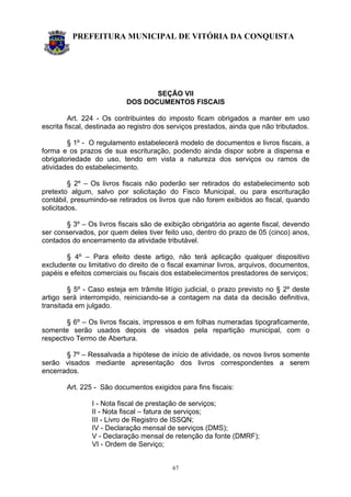 PREFEITURA MUNICIPAL DE VITÓRIA DA CONQUISTA
67
SEÇÃO VII
DOS DOCUMENTOS FISCAIS
Art. 224 - Os contribuintes do imposto ficam obrigados a manter em uso
escrita fiscal, destinada ao registro dos serviços prestados, ainda que não tributados.
§ 1º - O regulamento estabelecerá modelo de documentos e livros fiscais, a
forma e os prazos de sua escrituração, podendo ainda dispor sobre a dispensa e
obrigatoriedade do uso, tendo em vista a natureza dos serviços ou ramos de
atividades do estabelecimento.
§ 2º – Os livros fiscais não poderão ser retirados do estabelecimento sob
pretexto algum, salvo por solicitação do Fisco Municipal, ou para escrituração
contábil, presumindo-se retirados os livros que não forem exibidos ao fiscal, quando
solicitados.
§ 3º – Os livros fiscais são de exibição obrigatória ao agente fiscal, devendo
ser conservados, por quem deles tiver feito uso, dentro do prazo de 05 (cinco) anos,
contados do encerramento da atividade tributável.
§ 4º – Para efeito deste artigo, não terá aplicação qualquer dispositivo
excludente ou limitativo do direito de o fiscal examinar livros, arquivos, documentos,
papéis e efeitos comerciais ou fiscais dos estabelecimentos prestadores de serviços;
§ 5º - Caso esteja em trâmite litígio judicial, o prazo previsto no § 2º deste
artigo será interrompido, reiniciando-se a contagem na data da decisão definitiva,
transitada em julgado.
§ 6º – Os livros fiscais, impressos e em folhas numeradas tipograficamente,
somente serão usados depois de visados pela repartição municipal, com o
respectivo Termo de Abertura.
§ 7º – Ressalvada a hipótese de início de atividade, os novos livros somente
serão visados mediante apresentação dos livros correspondentes a serem
encerrados.
Art. 225 - São documentos exigidos para fins fiscais:
I - Nota fiscal de prestação de serviços;
II - Nota fiscal – fatura de serviços;
III - Livro de Registro de ISSQN;
IV - Declaração mensal de serviços (DMS);
V - Declaração mensal de retenção da fonte (DMRF);
VI - Ordem de Serviço;
 
