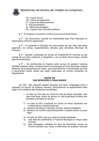 PREFEITURA MUNICIPAL DE VITÓRIA DA CONQUISTA
68
VII - Cupom Fiscal;
VIII - Carnê de pagamento;
IX - Cupom de estacionamento;
X - Rol de lavanderia;
XI - Bilhete de passagem;
XII - Ingresso para diversões públicas.
§ 1º - É facultado ao Executivo instituir outros documentos fiscais.
§ 2º - Os documentos, deverão ser autenticados pelo Fisco Municipal ou
dispensados conforme regulamento.
§ 3º - A impressão e utilização dos documentos de que trata este artigo
dependem de normas regulamentares editadas pela Secretaria Municipal de
Finanças.
§ 4º - Quando a prestação de serviço do contribuinte for eventual ou não
constar de sua ficha cadastral, é obrigatório o uso de Nota Fiscal avulsa, emitida
pelo Fisco Municipal.
§ 5º - Os contribuintes do imposto sobre serviço de qualquer natureza
(ISSQN), poderão utilizar, mediante prévia comunicação ao Fisco Municipal, sistema
eletrônico de processamento de dados, para preenchimento e escrituração de livros
e documentos fiscais, desde que sejam observadas as normas constantes do
Regulamento.
SEÇÃO VIII
DAS INFRAÇÕES E PENALIDADES
Art. 226 - São infrações aquelas situações que firam a legislação sobre a
prestação de serviço de qualquer natureza, principalmente as especificadas neste
artigo, com incidência das respectivas penalidades:
I - no valor de 10% (dez por cento) do total do tributo atualizado, para
cada nota fiscal, ordem de serviço ou nota fiscal-fatura emitida sem
identificar o tomador do serviço;
II - no valor de 50% (cinqüenta por cento) do tributo atualizado aos
contribuintes ou responsáveis que:
a) deixarem de efetuar a retenção na fonte, quando obrigatória;
b) deixarem de recolher espontaneamente o imposto devido no prazo
legal.
III - no valor de 100% (cem por cento) do tributo atualizado:
a) pela falta de recolhimento à Fazenda Municipal do tributo retido
na fonte;
b) pela sonegação verificada em face de documento, exame de
inscrita mercantil e/ou fiscal ou elementos de qualquer natureza
 