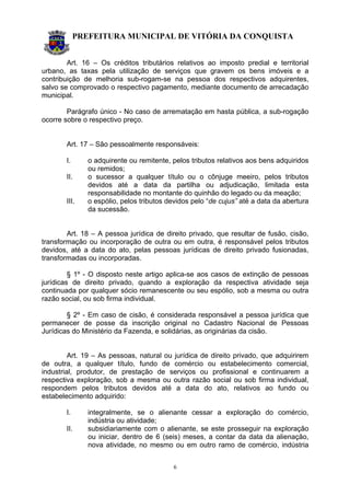 PREFEITURA MUNICIPAL DE VITÓRIA DA CONQUISTA
6
Art. 16 – Os créditos tributários relativos ao imposto predial e territorial
urbano, as taxas pela utilização de serviços que gravem os bens imóveis e a
contribuição de melhoria sub-rogam-se na pessoa dos respectivos adquirentes,
salvo se comprovado o respectivo pagamento, mediante documento de arrecadação
municipal.
Parágrafo único - No caso de arrematação em hasta pública, a sub-rogação
ocorre sobre o respectivo preço.
Art. 17 – São pessoalmente responsáveis:
I. o adquirente ou remitente, pelos tributos relativos aos bens adquiridos
ou remidos;
II. o sucessor a qualquer título ou o cônjuge meeiro, pelos tributos
devidos até a data da partilha ou adjudicação, limitada esta
responsabilidade no montante do quinhão do legado ou da meação;
III. o espólio, pelos tributos devidos pelo “de cujus” até a data da abertura
da sucessão.
Art. 18 – A pessoa jurídica de direito privado, que resultar de fusão, cisão,
transformação ou incorporação de outra ou em outra, é responsável pelos tributos
devidos, até a data do ato, pelas pessoas jurídicas de direito privado fusionadas,
transformadas ou incorporadas.
§ 1º - O disposto neste artigo aplica-se aos casos de extinção de pessoas
jurídicas de direito privado, quando a exploração da respectiva atividade seja
continuada por qualquer sócio remanescente ou seu espólio, sob a mesma ou outra
razão social, ou sob firma individual.
§ 2º - Em caso de cisão, é considerada responsável a pessoa jurídica que
permanecer de posse da inscrição original no Cadastro Nacional de Pessoas
Jurídicas do Ministério da Fazenda, e solidárias, as originárias da cisão.
Art. 19 – As pessoas, natural ou jurídica de direito privado, que adquirirem
de outra, a qualquer título, fundo de comércio ou estabelecimento comercial,
industrial, produtor, de prestação de serviços ou profissional e continuarem a
respectiva exploração, sob a mesma ou outra razão social ou sob firma individual,
respondem pelos tributos devidos até a data do ato, relativos ao fundo ou
estabelecimento adquirido:
I. integralmente, se o alienante cessar a exploração do comércio,
indústria ou atividade;
II. subsidiariamente com o alienante, se este prosseguir na exploração
ou iniciar, dentro de 6 (seis) meses, a contar da data da alienação,
nova atividade, no mesmo ou em outro ramo de comércio, indústria
 