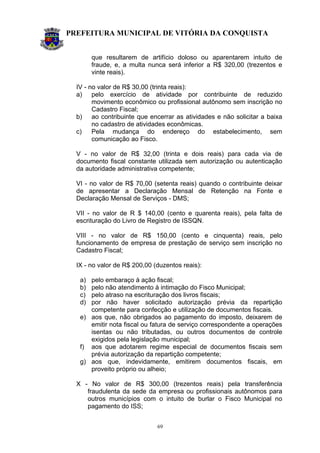 PREFEITURA MUNICIPAL DE VITÓRIA DA CONQUISTA
69
que resultarem de artifício doloso ou aparentarem intuito de
fraude, e, a multa nunca será inferior a R$ 320,00 (trezentos e
vinte reais).
IV - no valor de R$ 30,00 (trinta reais):
a) pelo exercício de atividade por contribuinte de reduzido
movimento econômico ou profissional autônomo sem inscrição no
Cadastro Fiscal;
b) ao contribuinte que encerrar as atividades e não solicitar a baixa
no cadastro de atividades econômicas.
c) Pela mudança do endereço do estabelecimento, sem
comunicação ao Fisco.
V - no valor de R$ 32,00 (trinta e dois reais) para cada via de
documento fiscal constante utilizada sem autorização ou autenticação
da autoridade administrativa competente;
VI - no valor de R$ 70,00 (setenta reais) quando o contribuinte deixar
de apresentar a Declaração Mensal de Retenção na Fonte e
Declaração Mensal de Serviços - DMS;
VII - no valor de R $ 140,00 (cento e quarenta reais), pela falta de
escrituração do Livro de Registro de ISSQN.
VIII - no valor de R$ 150,00 (cento e cinquenta) reais, pelo
funcionamento de empresa de prestação de serviço sem inscrição no
Cadastro Fiscal;
IX - no valor de R$ 200,00 (duzentos reais):
a) pelo embaraço à ação fiscal;
b) pelo não atendimento à intimação do Fisco Municipal;
c) pelo atraso na escrituração dos livros fiscais;
d) por não haver solicitado autorização prévia da repartição
competente para confecção e utilização de documentos fiscais.
e) aos que, não obrigados ao pagamento do imposto, deixarem de
emitir nota fiscal ou fatura de serviço correspondente a operações
isentas ou não tributadas, ou outros documentos de controle
exigidos pela legislação municipal;
f) aos que adotarem regime especial de documentos fiscais sem
prévia autorização da repartição competente;
g) aos que, indevidamente, emitirem documentos fiscais, em
proveito próprio ou alheio;
X - No valor de R$ 300,00 (trezentos reais) pela transferência
fraudulenta da sede da empresa ou profissionais autônomos para
outros municípios com o intuito de burlar o Fisco Municipal no
pagamento do ISS;
 