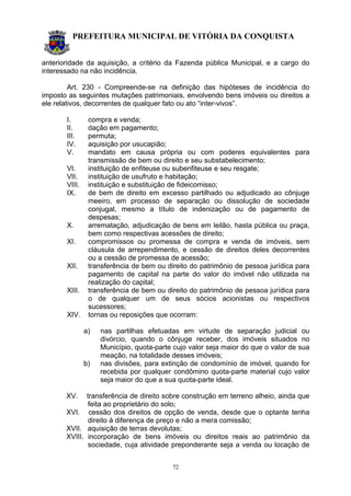 PREFEITURA MUNICIPAL DE VITÓRIA DA CONQUISTA
72
anterioridade da aquisição, a critério da Fazenda pública Municipal, e a cargo do
interessado na não incidência.
Art. 230 - Compreende-se na definição das hipóteses de incidência do
imposto as seguintes mutações patrimoniais, envolvendo bens imóveis ou direitos a
ele relativos, decorrentes de qualquer fato ou ato “inter-vivos”.
I. compra e venda;
II. dação em pagamento;
III. permuta;
IV. aquisição por usucapião;
V. mandato em causa própria ou com poderes equivalentes para
transmissão de bem ou direito e seu substabelecimento;
VI. instituição de enfiteuse ou subenfiteuse e seu resgate;
VII. instituição de usufruto e habitação;
VIII. instituição e substituição de fideicomisso;
IX. de bem de direito em excesso partilhado ou adjudicado ao cônjuge
meeiro, em processo de separação ou dissolução de sociedade
conjugal, mesmo a título de indenização ou de pagamento de
despesas;
X. arrematação, adjudicação de bens em leilão, hasta pública ou praça,
bem como respectivas acessões de direito;
XI. compromissos ou promessa de compra e venda de imóveis, sem
cláusula de arrependimento, e cessão de direitos deles decorrentes
ou a cessão de promessa de acessão;
XII. transferência de bem ou direito do patrimônio de pessoa jurídica para
pagamento de capital na parte do valor do imóvel não utilizada na
realização do capital;
XIII. transferência de bem ou direito do patrimônio de pessoa jurídica para
o de qualquer um de seus sócios acionistas ou respectivos
sucessores;
XIV. tornas ou reposições que ocorram:
a) nas partilhas efetuadas em virtude de separação judicial ou
divórcio, quando o cônjuge receber, dos imóveis situados no
Município, quota-parte cujo valor seja maior do que o valor de sua
meação, na totalidade desses imóveis;
b) nas divisões, para extinção de condomínio de imóvel, quando for
recebida por qualquer condômino quota-parte material cujo valor
seja maior do que a sua quota-parte ideal.
XV. transferência de direito sobre construção em terreno alheio, ainda que
feita ao proprietário do solo;
XVI. cessão dos direitos de opção de venda, desde que o optante tenha
direito à diferença de preço e não a mera comissão;
XVII. aquisição de terras devolutas;
XVIII. incorporação de bens imóveis ou direitos reais ao patrimônio da
sociedade, cuja atividade preponderante seja a venda ou locação de
 