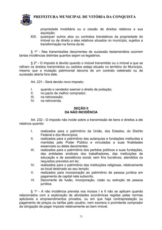 PREFEITURA MUNICIPAL DE VITÓRIA DA CONQUISTA
73
propriedade imobiliária ou a cessão de direitos relativos a sua
aquisição;
XIX. quaisquer outros atos ou contratos translativos da propriedade do
imóvel ou de direito a eles relativos situados no município, sujeitos a
transformação na forma da lei.
§ 1º - Nas transmissões decorrentes de sucessão testamentária ocorrem
tantas incidências distintas quantos sejam os legatários.
§ 2º - O imposto é devido quando o imóvel transmitido ou o imóvel a que se
refiram os direitos transmitidos ou cedidos esteja situado no território do Município,
mesmo que a mutação patrimonial decorra de um contrato celebrado ou de
sucessão aberta fora dele.
Art. 231 - Será devido novo imposto:
I. quando o vendedor exercer o direito de prelação;
II. no pacto de melhor comprador;
III. na retrocessão;
IV. na retrovenda.
SEÇÃO II
DA NÃO INCIDÊNCIA
Art. 232 - O imposto não incide sobre a transmissão de bens e direitos a ele
relativos quando:
I. realizados para o patrimônio da União, dos Estados, do Distrito
Federal e dos Municípios;
II. realizados para o patrimônio das autarquias e fundações instituídas e
mantidas pelo Poder Público e vinculadas a suas finalidades
essenciais ou delas decorrentes;
III. realizados para o patrimônio dos partidos políticos e suas fundações,
das entidades sindicais dos trabalhadores, das instituições de
educação e de assistência social, sem fins lucrativos, atendidos os
requisitos previstos em lei;
IV. realizados para o patrimônio das instituições religiosas, relativamente
ao local destinado ao seu templo;
V. realizados para incorporação ao patrimônio de pessoa jurídica em
pagamento de capital nela subscrito.
VI. Decorrente de fusão, incorporação, cisão ou extinção de pessoa
jurídica.
§ 1º - A não incidência prevista nos incisos I e II não se aplicam quando
relacionados com a exploração de atividades econômicas regidas pelas normas
aplicáveis a empreendimentos privados, ou em que haja contraprestação ou
pagamento de preços ou tarifas pelo usuário, nem exonera o promitente comprador
da obrigação de pagar imposto relativamente ao bem imóvel.
 