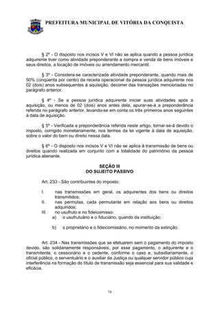 PREFEITURA MUNICIPAL DE VITÓRIA DA CONQUISTA
74
§ 2º - O disposto nos incisos V e VI não se aplica quando a pessoa jurídica
adquirente tiver como atividade preponderante a compra e venda de bens imóveis e
seus direitos, a locação de imóveis ou arrendamento mercantil.
§ 3º - Considera-se caracterizada atividade preponderante, quando mais de
50% (cinqüenta por cento) da receita operacional da pessoa jurídica adquirente nos
02 (dois) anos subsequentes à aquisição, decorrer das transações mencionadas no
parágrafo anterior.
§ 4º - Se a pessoa jurídica adquirente iniciar suas atividades após a
aquisição, ou menos de 02 (dois) anos antes dela, apurar-se-á a preponderância
referida no parágrafo anterior, levando-se em conta os três primeiros anos seguintes
à data de aquisição.
§ 5º - Verificada a preponderância referida neste artigo, tornar-se-á devido o
imposto, corrigido monetariamente, nos termos da lei vigente à data de aquisição,
sobre o valor do bem ou direito nessa data.
§ 6º - O disposto nos incisos V e VI não se aplica à transmissão de bens ou
direitos quando realizada em conjunto com a totalidade do patrimônio da pessoa
jurídica alienante.
SEÇÃO III
DO SUJEITO PASSIVO
Art. 233 - São contribuintes do imposto:
I. nas transmissões em geral, os adquirentes dos bens ou direitos
transmitidos;
II. nas permutas, cada permutante em relação aos bens ou direitos
adquiridos;
III. no usufruto e no fideicomisso:
a) o usufrutuário e o fiduciário, quando da instituição;
b) o proprietário e o fideicomissário, no momento da extinção.
Art. 234 - Nas transmissões que se efetuarem sem o pagamento do imposto
devido, são solidariamente responsáveis, por esse pagamento, o adquirente e o
transmitente, o cessionário e o cedente, conforme o caso e, subsidiariamente, o
oficial público, o serventuário e o auxiliar da Justiça ou qualquer servidor público cuja
interferência na formação do título de transmissão seja essencial para sua validade e
eficácia.
 