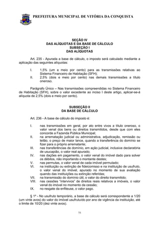 PREFEITURA MUNICIPAL DE VITÓRIA DA CONQUISTA
75
SEÇÃO IV
DAS ALÍQUOTAS E DA BASE DE CÁLCULO
SUBSEÇÃO I
DAS ALÍQUOTAS
Art. 235 - Apurada a base de cálculo, o imposto será calculado mediante a
aplicação das seguintes alíquotas:
I. 1,5% (um e meio por cento) para as transmissões relativas ao
Sistema Financeiro de Habitação (SFH);
II. 2,5% (dois e meio por cento) nas demais transmissões a título
oneroso.
Parágrafo Único – Nas transmissões compreendidas no Sistema Financeiro
de Habitação (SFH), sobre o valor excedente ao inciso I deste artigo, aplicar-se-á
alíquota de 2,5% (dois e meio por cento).
SUBSEÇÃO II
DA BASE DE CÁLCULO
Art. 236 - A base de cálculo do imposto é:
I. nas transmissões em geral, por ato entre vivos a título oneroso, o
valor venal dos bens ou direitos transmitidos, desde que com eles
concorde a Fazenda Pública Municipal;
II. na arrematação judicial ou administrativa, adjudicação, remissão ou
leilão, o preço de maior lance, quando a transferência do domínio se
fizer para o próprio arrematante;
III. nas transferências de domínio, em ação judicial, inclusive declaratória
de usucapião, o valor real apurado;
IV. nas dações em pagamento, o valor venal do imóvel dado para solver
os débitos, não importando o montante destes;
V. nas permutas, o valor venal de cada imóvel permutado;
VI. na instituição ou extinção de fideicomisso e na instituição de usufruto,
o valor venal do imóvel, apurado no momento de sua avaliação
quando das instituições ou extinção referidas;
VII. na transmissão do domínio útil, o valor do direito transmitido;
VIII. nas cessões “intervivos” de direitos reais relativos a imóveis, o valor
venal do imóvel no momento da cessão;
IX. no resgate da enfiteuse, o valor pago.
§ 1º - No usufruto temporário, a base de cálculo será correspondente a 1/20
(um vinte avos) do valor do imóvel usufrutuído por ano de vigência da instituição, até
o limite de 10/20 (dez vinte avos).
 