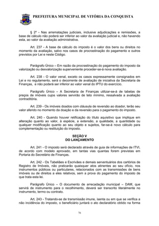 PREFEITURA MUNICIPAL DE VITÓRIA DA CONQUISTA
76
§ 2º - Nas arrematações judiciais, inclusive adjudicações e remissões, a
base de cálculo não poderá ser inferior ao valor da avaliação judicial e, não havendo
esta, ao valor da avaliação administrativa.
Art. 237 - A base de cálculo do imposto é o valor dos bens ou direitos no
momento da avaliação, salvo nos casos de procrastinação do pagamento e outros
previstos por Lei e neste Código.
Parágrafo Único – Em razão da procrastinação do pagamento do imposto da
valorização ou desvalorização superveniente proceder-se-á nova avaliação.
Art. 238 - O valor venal, exceto os casos expressamente consignados em
Lei e no regulamento, será o decorrente de avaliação de iniciativa da Secretaria de
Finanças, e não poderá ser inferior ao valor venal do IPTU do exercício.
Parágrafo Único – A Secretaria de Finanças utilizar-se-á de tabelas de
preços de imóveis cujos valores servirão de teto mínimo, ressalvada a avaliação
contraditória.
Art. 239 - Os imóveis doados com cláusula de reversão ao doador, terão seu
valor aferido no momento da doação e da reversão para o pagamento do imposto.
Art. 240 - Quando houver retificação do título aquisitivo que implique em
alteração quanto ao valor, à espécie, a extensão, a qualidade, a quantidade ou
qualquer modificação quanto ao seu objeto e sujeitos, far-se-á novo cálculo para
complementação ou restituição do imposto.
SEÇÃO V
DO LANÇAMENTO
Art. 241 - O imposto será declarado através de guia de informações de ITVI,
de acordo com modelo aprovado, em tantas vias quantas forem previstas em
Portaria do Secretário de Finanças.
Art. 242 - Os Tabeliães e Escrivães e demais serventuários dos cartórios de
Registro de Imóveis, não praticarão quaisquer atos atinentes ao seu ofício, nos
instrumentos públicos ou particulares, relacionados com as transmissões de bens
imóveis ou de direitos a eles relativos, sem a prova do pagamento do imposto de
que trata esta lei.
Parágrafo Único – O documento de arrecadação municipal – DAM, que
servirá de instrumento para o recolhimento, deverá ser transcrito literalmente no
instrumento, termo ou contrato.
Art. 243 - Tratando-se de transmissão imune, isenta ou em que se verifica a
não incidência do imposto, o beneficiário juntará o ato declaratório obtido na forma
 