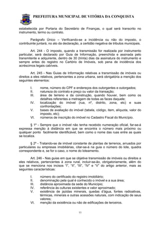 PREFEITURA MUNICIPAL DE VITÓRIA DA CONQUISTA
77
estabelecida por Portaria do Secretário de Finanças, o qual será transcrito no
instrumento, termo ou contrato.
Parágrafo Único – Verificando-se a incidência ou não do imposto, o
contribuinte juntará, no ato da declaração, a certidão negativa de tributos municipais.
Art. 244 - O imposto, quando a transmissão for realizada por instrumento
particular, será declarado por Guia de Informação, preenchida e assinada pelo
transmitente e adquirente, dentro de 30 (trinta) dias da assinatura do instrumento e
sempre antes do registro no Cartório de Imóveis, sob pena de incidência dos
acréscimos legais cabíveis.
Art. 245 - Nas Guias de Informação relativas a transmissão de imóveis ou
direitos a eles relativos, pertencentes a zona urbana, será obrigatória a menção dos
seguintes elementos:
I. nome, número do CPF e endereços dos outorgantes e outorgados;
II. natureza do contrato e preço ou valor da transação;
III. área de terreno e da construção, quando houver, bem como os
detalhes referentes a metragem de todas as faces daquele;
IV. localização do imóvel (rua, nº, distrito, zona, etc) e suas
confrontações;
V. bases de avaliação do imóvel (tabela, código, item, alíquota, valor do
imposto, etc);
VI. números de inscrição do imóvel no Cadastro Fiscal do Município.
§ 1º - Sempre que o imóvel não tenha recebido numeração oficial, far-se-á
expressa menção à distância em que se encontra o número mais próximo ou
qualquer ponto facilmente identificável, bem como o nome das ruas entre as quais
se localiza.
§ 2º - Tratando-se de imóvel constante de plantas de terrenos, arruados por
particulares ou empresas imobiliárias, citar-se-á na guia o número do lote, quadra
correspondente e, se for o caso, o nome do loteamento.
Art. 246 - Nas guias em que se objetive transmissão de imóveis ou direitos a
eles relativos, pertencentes à zona rural, incluir-se-ão, obrigatoriamente, além do
que se menciona nos incisos “I”, “II”, “III”, “IV” e “V” do artigo anterior, mais as
seguintes características:
I. número do certificado do registro imobiliário;
II. denominação pela qual é conhecido o imóvel e a sua área;
III. distância aproximada da sede do Município;
IV. referência às culturas existentes e valor aproximado;
V. existência de jazidas minerais, quedas d’água, fontes radioativas,
térmicas, minerais e outras acessões naturais, com indicação de seus
valores;
VI. menção da existência ou não de edificações de terceiros.
 