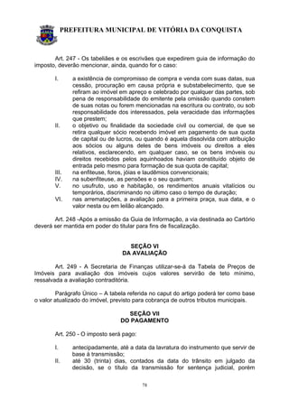 PREFEITURA MUNICIPAL DE VITÓRIA DA CONQUISTA
78
Art. 247 - Os tabeliães e os escrivães que expedirem guia de informação do
imposto, deverão mencionar, ainda, quando for o caso:
I. a existência de compromisso de compra e venda com suas datas, sua
cessão, procuração em causa própria e substabelecimento, que se
refiram ao imóvel em apreço e celebrado por qualquer das partes, sob
pena de responsabilidade do emitente pela omissão quando constem
de suas notas ou forem mencionadas na escritura ou contrato, ou sob
responsabilidade dos interessados, pela veracidade das informações
que prestem;
II. o objetivo ou finalidade da sociedade civil ou comercial, de que se
retira qualquer sócio recebendo imóvel em pagamento de sua quota
de capital ou de lucros, ou quando é aquela dissolvida com atribuição
aos sócios ou alguns deles de bens imóveis ou direitos a eles
relativos, esclarecendo, em qualquer caso, se os bens imóveis ou
direitos recebidos pelos aquinhoados haviam constituído objeto de
entrada pelo mesmo para formação de sua quota de capital;
III. na enfiteuse, foros, jóias e laudêmios convencionais;
IV. na subenfiteuse, as pensões e o seu quantum;
V. no usufruto, uso e habitação, os rendimentos anuais vitalícios ou
temporários, discriminando no último caso o tempo de duração;
VI. nas arrematações, a avaliação para a primeira praça, sua data, e o
valor nesta ou em leilão alcançado.
Art. 248 -Após a emissão da Guia de Informação, a via destinada ao Cartório
deverá ser mantida em poder do titular para fins de fiscalização.
SEÇÃO VI
DA AVALIAÇÃO
Art. 249 - A Secretaria de Finanças utilizar-se-á da Tabela de Preços de
Imóveis para avaliação dos imóveis cujos valores servirão de teto mínimo,
ressalvada a avaliação contraditória.
Parágrafo Único – A tabela referida no caput do artigo poderá ter como base
o valor atualizado do imóvel, previsto para cobrança de outros tributos municipais.
SEÇÃO VII
DO PAGAMENTO
Art. 250 - O imposto será pago:
I. antecipadamente, até a data da lavratura do instrumento que servir de
base à transmissão;
II. até 30 (trinta) dias, contados da data do trânsito em julgado da
decisão, se o título da transmissão for sentença judicial, porém
 