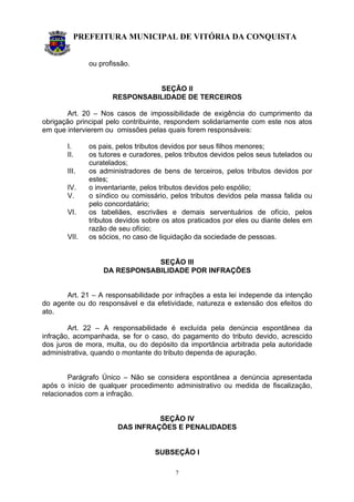 PREFEITURA MUNICIPAL DE VITÓRIA DA CONQUISTA
7
ou profissão.
SEÇÃO II
RESPONSABILIDADE DE TERCEIROS
Art. 20 – Nos casos de impossibilidade de exigência do cumprimento da
obrigação principal pelo contribuinte, respondem solidariamente com este nos atos
em que intervierem ou omissões pelas quais forem responsáveis:
I. os pais, pelos tributos devidos por seus filhos menores;
II. os tutores e curadores, pelos tributos devidos pelos seus tutelados ou
curatelados;
III. os administradores de bens de terceiros, pelos tributos devidos por
estes;
IV. o inventariante, pelos tributos devidos pelo espólio;
V. o síndico ou comissário, pelos tributos devidos pela massa falida ou
pelo concordatário;
VI. os tabeliães, escrivães e demais serventuários de ofício, pelos
tributos devidos sobre os atos praticados por eles ou diante deles em
razão de seu ofício;
VII. os sócios, no caso de liquidação da sociedade de pessoas.
SEÇÃO III
DA RESPONSABILIDADE POR INFRAÇÕES
Art. 21 – A responsabilidade por infrações a esta lei independe da intenção
do agente ou do responsável e da efetividade, natureza e extensão dos efeitos do
ato.
Art. 22 – A responsabilidade é excluída pela denúncia espontânea da
infração, acompanhada, se for o caso, do pagamento do tributo devido, acrescido
dos juros de mora, multa, ou do depósito da importância arbitrada pela autoridade
administrativa, quando o montante do tributo dependa de apuração.
Parágrafo Único – Não se considera espontânea a denúncia apresentada
após o início de qualquer procedimento administrativo ou medida de fiscalização,
relacionados com a infração.
SEÇÃO IV
DAS INFRAÇÕES E PENALIDADES
SUBSEÇÃO I
 