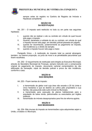 PREFEITURA MUNICIPAL DE VITÓRIA DA CONQUISTA
79
sempre antes do registro no Cartório de Registro de Imóveis e
Hipotecas competente.
SEÇÃO VIII
DA RESTITUIÇÃO
Art. 251 - O imposto será restituído no todo ou em parte nas seguintes
hipóteses:
I. quando não se realizar o ato ou contrato em virtude do qual houver
sido pago o imposto;
II. Quando, declarada a nulidade do ato ou contrato, em virtude do qual
o imposto houver sido pago, em decisão judicial passada em julgado;
III. quando for reconhecido, posteriormente ao pagamento do imposto,
não incidência ou o direito de isenção;
IV. quando o imposto houver sido pago a maior.
Parágrafo Único – A restituição do imposto total ou parcial abrangerá,
também, na mesma proporção, os juros de mora e as penalidades pecuniárias que
forem recolhidos.
Art. 252 - O requerimento de restituição será dirigido ao Executivo Municipal,
através do Secretário Municipal de Finanças, sempre instruído com o comprovante
original do pagamento do imposto, documento cartorial comprobatório da não
efetivação da transação, cópia da decisão judicial e prova da não incidência,
conforme o caso.
SEÇÃO IX
DAS ISENÇÕES
Art. 253 - Ficam isentas do imposto:
I. a transmissão de gleba rural cuja área não exceda a 25 há (vinte e
cinco hectares) e que se destine ao cultivo pelo proprietário e sua
família, não possuindo este outro imóvel no Município;
II. a transmissão para execução de planos habitacionais para a
população de baixa renda, patrocinados ou executados por órgãos
públicos;
III. transmissão de imóveis desapropriados para fins de reforma agrária.
SEÇÃO X
DAS IMUNIDADES
Art. 254 -São imunes do imposto as transmissões cujos adquirentes sejam a
União, o Estado e o Município.
 