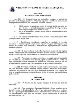 PREFEITURA MUNICIPAL DE VITÓRIA DA CONQUISTA
80
SEÇÃO XI
DAS INFRAÇÕES E PENALIDADES
Art. 255 - O descumprimento de obrigações principais e acessórias,
previstas neste Código, sujeitam o infrator às seguintes penalidades, sem prejuízo
do pagamento do imposto dos acréscimos tributários cabíveis.
I. 150% (cento e cinqüenta por cento) do imposto devido corrigido, em
caso de ação ou omissão dolosa que induza à falta de lançamento ou
a um lançamento por valor inferior ao real;
II. R$ 30,00 (trinta reais), quando ocorrer infração diversa das tipificadas
no inciso anterior
§ 1º - Em caso de reincidência específica, a multa será aumentada em 30%
(trinta por cento) do seu valor.
§ 2º - Considera-se reincidência específica, a repetição da infração
capitulada no mesmo dispositivo legal ou em regulamento, pela mesma pessoa, no
período de 02 (dois) anos contados da data em que a imposição da multa anterior
tornou-se definitiva.
Art. 256 - O pagamento de multa não dispensa o pagamento do imposto
devido, acompanhado dos acréscimos tributários quando cabíveis, nem tampouco
exime o infrator de outras penalidades ou da correção do ato infringente.
Art. 257 - As multas por descumprimento de obrigação acessória poderão
ser reduzidas ou dispensadas pelos órgãos julgadores administrativos, desde que
fique comprovado que as infrações não tenham sido praticadas com dolo, fraude,
simulações e não tenham concorrido para a falta de recolhimento do imposto.
Art. 258 - Quando o contribuinte autuado reconhecer somente a procedência
de parte do débito, poderá, mediante petição dirigida à Secretária de Finanças,
requerer o seu pagamento imediato com o acréscimo de multa de mora, de infração,
juros e correção monetária, ressalvando-se o direito de discutir a procedência da
parte restante.
SEÇÃO XII
DA FISCALIZAÇÃO
Art. 259 - A fiscalização do imposto compete à Divisão de Cadastro
Imobiliário.
Art. 260 - Fica autorizado o Executivo Municipal a firmar convênio com a
Junta Comercial do Estado da Bahia a fim de que todas as averbações de contratos
em que haja incorporações de bens imóveis e sociedades ou sua reversão a sócios,
ou desincorporação em favor de terceiros, sejam comunicados à Secretaria
Municipal de Finanças.
 