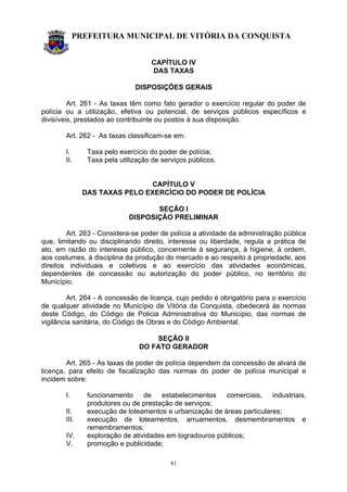 PREFEITURA MUNICIPAL DE VITÓRIA DA CONQUISTA
81
CAPÍTULO IV
DAS TAXAS
DISPOSIÇÕES GERAIS
Art. 261 - As taxas têm como fato gerador o exercício regular do poder de
polícia ou a utilização, efetiva ou potencial, de serviços públicos específicos e
divisíveis, prestados ao contribuinte ou postos à sua disposição.
Art. 262 - As taxas classificam-se em:
I. Taxa pelo exercício do poder de polícia;
II. Taxa pela utilização de serviços públicos.
CAPÍTULO V
DAS TAXAS PELO EXERCÍCIO DO PODER DE POLÍCIA
SEÇÃO I
DISPOSIÇÃO PRELIMINAR
Art. 263 - Considera-se poder de polícia a atividade da administração pública
que, limitando ou disciplinando direito, interesse ou liberdade, regula a prática de
ato, em razão do interesse público, concernente à segurança, à higiene, à ordem,
aos costumes, à disciplina da produção do mercado e ao respeito à propriedade, aos
direitos individuais e coletivos e ao exercício das atividades econômicas,
dependentes de concessão ou autorização do poder público, no território do
Município.
Art. 264 - A concessão de licença, cujo pedido é obrigatório para o exercício
de qualquer atividade no Município de Vitória da Conquista, obedecerá às normas
deste Código, do Código de Policia Administrativa do Município, das normas de
vigilância sanitária, do Código de Obras e do Código Ambiental.
SEÇÃO II
DO FATO GERADOR
Art. 265 - As taxas de poder de polícia dependem da concessão de alvará de
licença, para efeito de fiscalização das normas do poder de polícia municipal e
incidem sobre:
I. funcionamento de estabelecimentos comerciais, industriais,
produtores ou de prestação de serviços;
II. execução de loteamentos e urbanização de áreas particulares;
III. execução de loteamentos, arruamentos, desmembramentos e
remembramentos;
IV. exploração de atividades em logradouros públicos;
V. promoção e publicidade;
 