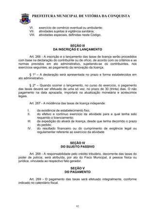 PREFEITURA MUNICIPAL DE VITÓRIA DA CONQUISTA
82
VI. exercício de comércio eventual ou ambulante;
VII. atividades sujeitas à vigilância sanitária;
VIII. atividades especiais, definidas neste Código.
SEÇÃO III
DA INSCRIÇÃO E LANÇAMENTO
Art. 266 - A inscrição e o lançamento das taxas de licença serão procedidos
com base na declaração do contribuinte ou de ofício, de acordo com os critérios e as
normas previstos em ato administrativo, sujeitando-se os contribuintes, nos
exercícios seguintes, ao pagamento da renovação da licença.
§ 1º – A declaração será apresentada no prazo e forma estabelecidos em
ato administrativo.
§ 2º – Quando ocorrer o lançamento, no curso do exercício, o pagamento
das taxas deverá ser efetuado de uma só vez, no prazo de 30 (trinta) dias. O não
pagamento na data aprazada, importará na atualização monetária e acréscimos
legais.
Art. 267 - A incidência das taxas de licença independe:
I. da existência de estabelecimento fixo;
II. do efetivo e contínuo exercício da atividade para a qual tenha sido
requerido o licenciamento;
III. da expedição do alvará de licença, desde que tenha decorrido o prazo
do pedido;
IV. do resultado financeiro ou do cumprimento de exigência legal ou
regulamentar referente ao exercício da atividade
SEÇÃO IV
DO SUJEITO PASSIVO
Art. 268 - A responsabilidade pelo crédito tributário, decorrente das taxas do
poder de polícia, será atribuída, por ato do Fisco Municipal, à pessoa física ou
jurídica, vinculada ao respectivo fato gerador.
SEÇÃO V
DO PAGAMENTO
Art. 269 - O pagamento das taxas será efetuado integralmente, conforme
indicado no calendário fiscal.
 