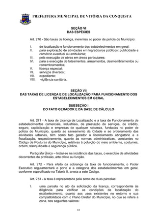 PREFEITURA MUNICIPAL DE VITÓRIA DA CONQUISTA
83
SEÇÃO VI
DAS ESPÉCIES
Art. 270 - São taxas de licença, inerentes ao poder de polícia do Município:
I. de localização e funcionamento dos estabelecimentos em geral;
II. para exploração de atividades em logradouros públicos: publicidade e
comércio eventual ou ambulante;
III. pela execução de obras em áreas particulares;
IV. para a execução de loteamentos, arruamentos, desmembramentos ou
remembramentos;
V. licença especial;
VI. serviços diversos;
VII. expediente;
VIII. vigilância sanitária.
SEÇÃO VII
DAS TAXAS DE LICENÇA E DE LOCALIZAÇÃO PARA FUNCIONAMENTO DOS
ESTABELECIMENTOS EM GERAL
SUBSEÇÃO I
DO FATO GERADOR E DA BASE DE CÁLCULO
Art. 271 - A taxa de Licença de Localização e a taxa de Funcionamento de
estabelecimentos comerciais, industriais, de prestação de serviços, de crédito,
seguro, capitalização e empresas de qualquer natureza, fundadas no poder de
polícia do Município, quanto ao saneamento da Cidade e ao ordenamento das
atividades urbanas, têm como fato gerador o licenciamento obrigatório e a
fiscalização, respectivamente, quanto às normas administrativas, constantes no
Código de Posturas do Município, relativas à poluição do meio ambiente, costumes,
ordem, tranqüilidade e segurança pública.
Parágrafo Único – Inclui-se na incidência das taxas, o exercício de atividades
decorrentes de profissão, arte oficio ou função.
Art. 272 - Para efeito da cobrança da taxa de funcionamento, o Poder
Executivo regulamentará o porte e a categoria dos estabelecimentos em geral,
conforme especificado na Tabela II, anexa a este Código.
Art. 273 - A taxa é representada pela soma de duas parcelas:
I. uma parcela no ato da solicitação da licença, correspondente às
diligência para verificar as condições de localização do
estabelecimento, quanto aos usos existentes no entorno e sua
compatibilidade com o Plano Diretor do Município, no que se refere a
zona, nos seguintes valores:
 